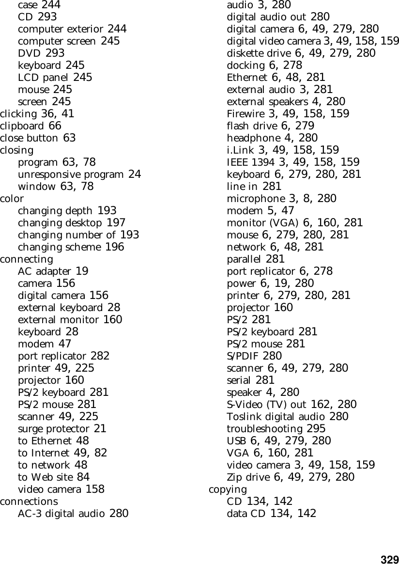           329case 244CD 293computer exterior 244computer screen 245DVD 293keyboard 245LCD panel 245mouse 245screen 245clicking 36, 41clipboard 66close button 63closingprogram 63, 78unresponsive program 24window 63, 78colorchanging depth 193changing desktop 197changing number of 193changing scheme 196connectingAC adapter 19camera 156digital camera 156external keyboard 28external monitor 160keyboard 28modem 47port replicator 282printer 49, 225projector 160PS/2 keyboard 281PS/2 mouse 281scanner 49, 225surge protector 21to Ethernet 48to Internet 49, 82to network 48to Web site 84video camera 158connectionsAC-3 digital audio 280audio 3, 280digital audio out 280digital camera 6, 49, 279, 280digital video camera 3, 49, 158, 159diskette drive 6, 49, 279, 280docking 6, 278Ethernet 6, 48, 281external audio 3, 281external speakers 4, 280Firewire 3, 49, 158, 159flash drive 6, 279headphone 4, 280i.Link 3, 49, 158, 159IEEE 1394 3, 49, 158, 159keyboard 6, 279, 280, 281line in 281microphone 3, 8, 280modem 5, 47monitor (VGA) 6, 160, 281mouse 6, 279, 280, 281network 6, 48, 281parallel 281port replicator 6, 278power 6, 19, 280printer 6, 279, 280, 281projector 160PS/2 281PS/2 keyboard 281PS/2 mouse 281S/PDIF 280scanner 6, 49, 279, 280serial 281speaker 4, 280S-Video (TV) out 162, 280Toslink digital audio 280troubleshooting 295USB 6, 49, 279, 280VGA 6, 160, 281video camera 3, 49, 158, 159Zip drive 6, 49, 279, 280copyingCD 134, 142data CD 134, 142