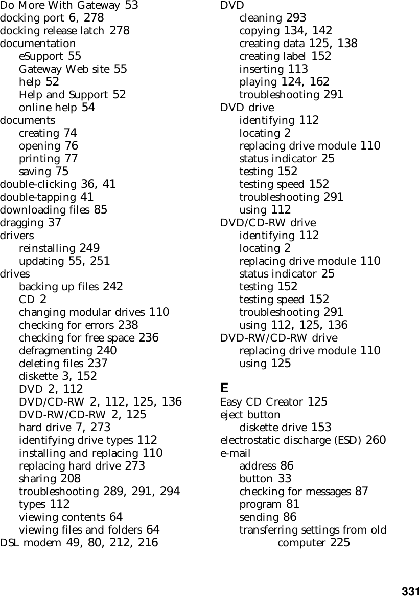           331Do More With Gateway 53docking port 6, 278docking release latch 278documentationeSupport 55Gateway Web site 55help 52Help and Support 52online help 54documentscreating 74opening 76printing 77saving 75double-clicking 36, 41double-tapping 41downloading files 85dragging 37driversreinstalling 249updating 55, 251drivesbacking up files 242CD 2changing modular drives 110checking for errors 238checking for free space 236defragmenting 240deleting files 237diskette 3, 152DVD 2, 112DVD/CD-RW 2, 112, 125, 136DVD-RW/CD-RW 2, 125hard drive 7, 273identifying drive types 112installing and replacing 110replacing hard drive 273sharing 208troubleshooting 289, 291, 294types 112viewing contents 64viewing files and folders 64DSL modem 49, 80, 212, 216DVDcleaning 293copying 134, 142creating data 125, 138creating label 152inserting 113playing 124, 162troubleshooting 291DVD driveidentifying 112locating 2replacing drive module 110status indicator 25testing 152testing speed 152troubleshooting 291using 112DVD/CD-RW driveidentifying 112locating 2replacing drive module 110status indicator 25testing 152testing speed 152troubleshooting 291using 112, 125, 136DVD-RW/CD-RW drivereplacing drive module 110using 125EEasy CD Creator 125eject buttondiskette drive 153electrostatic discharge (ESD) 260e-mailaddress 86button 33checking for messages 87program 81sending 86transferring settings from old computer 225