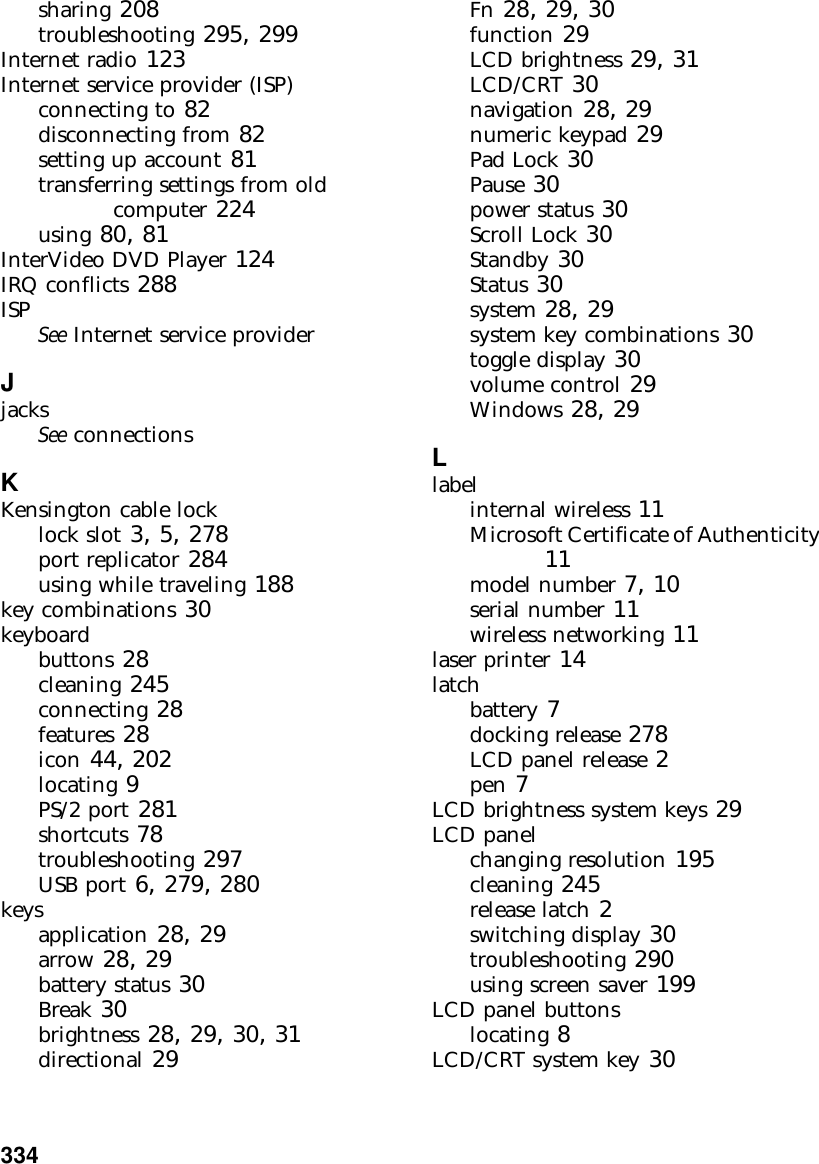 334          sharing 208troubleshooting 295, 299Internet radio 123Internet service provider (ISP)connecting to 82disconnecting from 82setting up account 81transferring settings from old computer 224using 80, 81InterVideo DVD Player 124IRQ conflicts 288ISP See Internet service providerJjacksSee connectionsKKensington cable locklock slot 3, 5, 278port replicator 284using while traveling 188key combinations 30keyboardbuttons 28cleaning 245connecting 28features 28icon 44, 202locating 9PS/2 port 281shortcuts 78troubleshooting 297USB port 6, 279, 280keysapplication 28, 29arrow 28, 29battery status 30Break 30brightness 28, 29, 30, 31directional 29Fn 28, 29, 30function 29LCD brightness 29, 31LCD/CRT 30navigation 28, 29numeric keypad 29Pad Lock 30Pause 30power status 30Scroll Lock 30Standby 30Status 30system 28, 29system key combinations 30toggle display 30volume control 29Windows 28, 29Llabelinternal wireless 11Microsoft Certificate of Authenticity 11model number 7, 10serial number 11wireless networking 11laser printer 14latchbattery 7docking release 278LCD panel release 2pen 7LCD brightness system keys 29LCD panelchanging resolution 195cleaning 245release latch 2switching display 30troubleshooting 290using screen saver 199LCD panel buttonslocating 8LCD/CRT system key 30