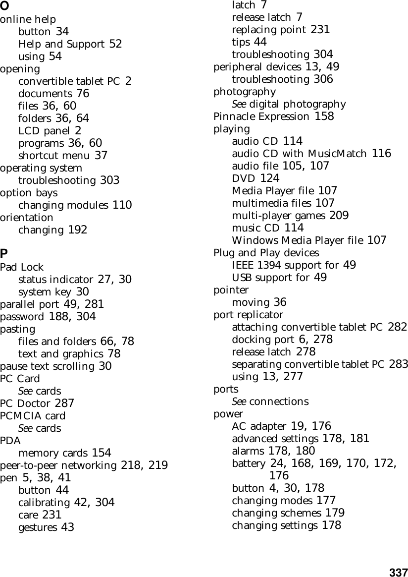           337Oonline helpbutton 34Help and Support 52using 54openingconvertible tablet PC 2documents 76files 36, 60folders 36, 64LCD panel 2programs 36, 60shortcut menu 37operating systemtroubleshooting 303option bayschanging modules 110orientationchanging 192PPad Lockstatus indicator 27, 30system key 30parallel port 49, 281password 188, 304pastingfiles and folders 66, 78text and graphics 78pause text scrolling 30PC CardSee cardsPC Doctor 287PCMCIA cardSee cardsPDAmemory cards 154peer-to-peer networking 218, 219pen 5, 38, 41button 44calibrating 42, 304care 231gestures 43latch 7release latch 7replacing point 231tips 44troubleshooting 304peripheral devices 13, 49troubleshooting 306photographySee digital photographyPinnacle Expression 158playingaudio CD 114audio CD with MusicMatch 116audio file 105, 107DVD 124Media Player file 107multimedia files 107multi-player games 209music CD 114Windows Media Player file 107Plug and Play devicesIEEE 1394 support for 49USB support for 49pointermoving 36port replicatorattaching convertible tablet PC 282docking port 6, 278release latch 278separating convertible tablet PC 283using 13, 277portsSee connectionspowerAC adapter 19, 176advanced settings 178, 181alarms 178, 180battery 24, 168, 169, 170, 172, 176button 4, 30, 178changing modes 177changing schemes 179changing settings 178