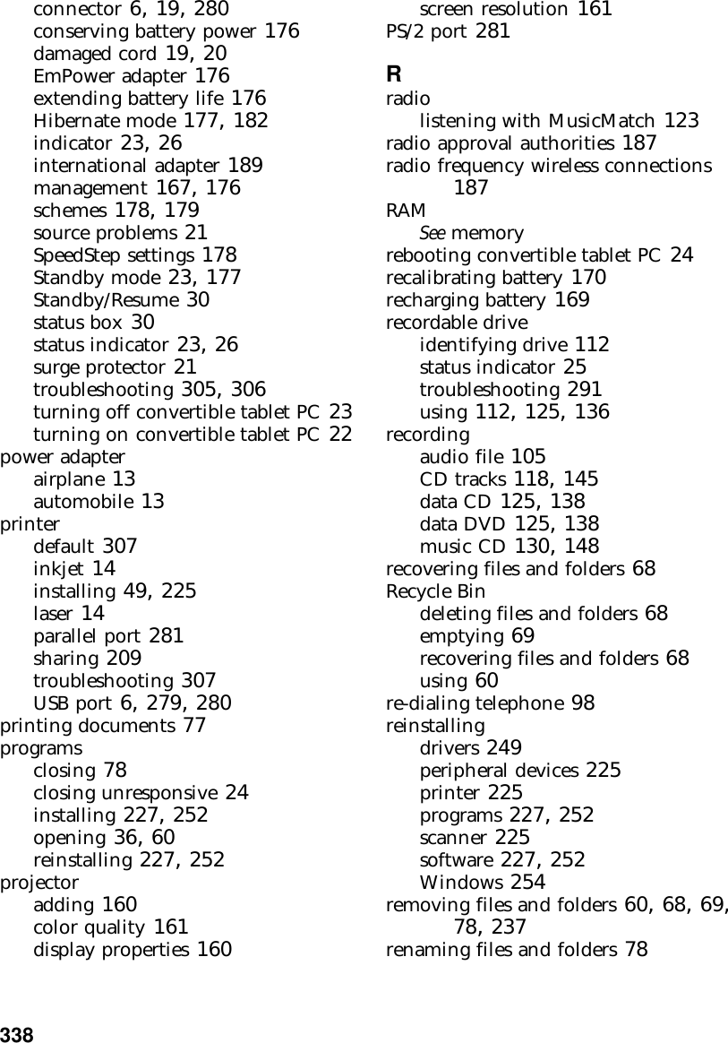 338          connector 6, 19, 280conserving battery power 176damaged cord 19, 20EmPower adapter 176extending battery life 176Hibernate mode 177, 182indicator 23, 26international adapter 189management 167, 176schemes 178, 179source problems 21SpeedStep settings 178Standby mode 23, 177Standby/Resume 30status box 30status indicator 23, 26surge protector 21troubleshooting 305, 306turning off convertible tablet PC 23turning on convertible tablet PC 22power adapterairplane 13automobile 13printerdefault 307inkjet 14installing 49, 225laser 14parallel port 281sharing 209troubleshooting 307USB port 6, 279, 280printing documents 77programsclosing 78closing unresponsive 24installing 227, 252opening 36, 60reinstalling 227, 252projectoradding 160color quality 161display properties 160screen resolution 161PS/2 port 281Rradiolistening with MusicMatch 123radio approval authorities 187radio frequency wireless connections 187RAMSee memoryrebooting convertible tablet PC 24recalibrating battery 170recharging battery 169recordable driveidentifying drive 112status indicator 25troubleshooting 291using 112, 125, 136recordingaudio file 105CD tracks 118, 145data CD 125, 138data DVD 125, 138music CD 130, 148recovering files and folders 68Recycle Bindeleting files and folders 68emptying 69recovering files and folders 68using 60re-dialing telephone 98reinstallingdrivers 249peripheral devices 225printer 225programs 227, 252scanner 225software 227, 252Windows 254removing files and folders 60, 68, 69, 78, 237renaming files and folders 78