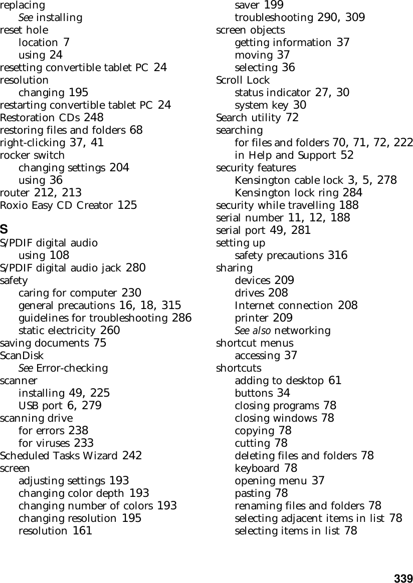           339replacingSee installingreset holelocation 7using 24resetting convertible tablet PC 24resolutionchanging 195restarting convertible tablet PC 24Restoration CDs 248restoring files and folders 68right-clicking 37, 41rocker switchchanging settings 204using 36router 212, 213Roxio Easy CD Creator 125SS/PDIF digital audiousing 108S/PDIF digital audio jack 280safetycaring for computer 230general precautions 16, 18, 315guidelines for troubleshooting 286static electricity 260saving documents 75ScanDiskSee Error-checkingscannerinstalling 49, 225USB port 6, 279scanning drivefor errors 238for viruses 233Scheduled Tasks Wizard 242screenadjusting settings 193changing color depth 193changing number of colors 193changing resolution 195resolution 161saver 199troubleshooting 290, 309screen objectsgetting information 37moving 37selecting 36Scroll Lockstatus indicator 27, 30system key 30Search utility 72searchingfor files and folders 70, 71, 72, 222in Help and Support 52security featuresKensington cable lock 3, 5, 278Kensington lock ring 284security while travelling 188serial number 11, 12, 188serial port 49, 281setting upsafety precautions 316sharingdevices 209drives 208Internet connection 208printer 209See also networkingshortcut menusaccessing 37shortcutsadding to desktop 61buttons 34closing programs 78closing windows 78copying 78cutting 78deleting files and folders 78keyboard 78opening menu 37pasting 78renaming files and folders 78selecting adjacent items in list 78selecting items in list 78