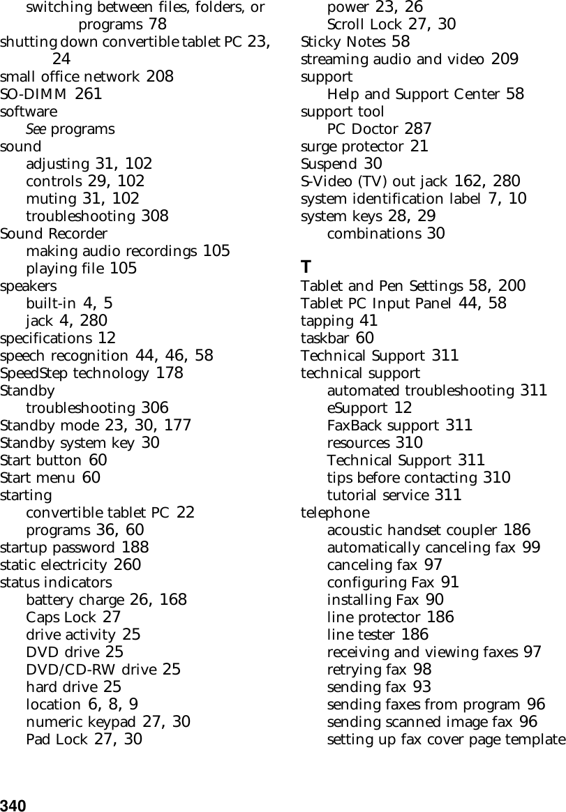 340          switching between files, folders, or programs 78shutting down convertible tablet PC 23, 24small office network 208SO-DIMM 261softwareSee programssoundadjusting 31, 102controls 29, 102muting 31, 102troubleshooting 308Sound Recordermaking audio recordings 105playing file 105speakersbuilt-in 4, 5jack 4, 280specifications 12speech recognition 44, 46, 58SpeedStep technology 178Standbytroubleshooting 306Standby mode 23, 30, 177Standby system key 30Start button 60Start menu 60startingconvertible tablet PC 22programs 36, 60startup password 188static electricity 260status indicatorsbattery charge 26, 168Caps Lock 27drive activity 25DVD drive 25DVD/CD-RW drive 25hard drive 25location 6, 8, 9numeric keypad 27, 30Pad Lock 27, 30power 23, 26Scroll Lock 27, 30Sticky Notes 58streaming audio and video 209supportHelp and Support Center 58support toolPC Doctor 287surge protector 21Suspend 30S-Video (TV) out jack 162, 280system identification label 7, 10system keys 28, 29combinations 30TTablet and Pen Settings 58, 200Tablet PC Input Panel 44, 58tapping 41taskbar 60Technical Support 311technical supportautomated troubleshooting 311eSupport 12FaxBack support 311resources 310Technical Support 311tips before contacting 310tutorial service 311telephoneacoustic handset coupler 186automatically canceling fax 99canceling fax 97configuring Fax 91installing Fax 90line protector 186line tester 186receiving and viewing faxes 97retrying fax 98sending fax 93sending faxes from program 96sending scanned image fax 96setting up fax cover page template 