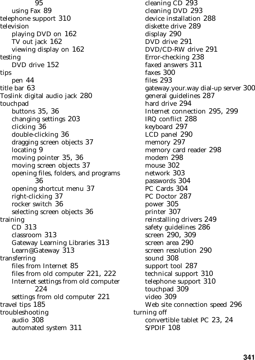           34195using Fax 89telephone support 310televisionplaying DVD on 162TV out jack 162viewing display on 162testingDVD drive 152tipspen 44title bar 63Toslink digital audio jack 280touchpadbuttons 35, 36changing settings 203clicking 36double-clicking 36dragging screen objects 37locating 9moving pointer 35, 36moving screen objects 37opening files, folders, and programs 36opening shortcut menu 37right-clicking 37rocker switch 36selecting screen objects 36trainingCD 313classroom 313Gateway Learning Libraries 313Learn@Gateway 313transferringfiles from Internet 85files from old computer 221, 222Internet settings from old computer 224settings from old computer 221travel tips 185troubleshootingaudio 308automated system 311cleaning CD 293cleaning DVD 293device installation 288diskette drive 289display 290DVD drive 291DVD/CD-RW drive 291Error-checking 238faxed answers 311faxes 300files 293gateway.your.way dial-up server 300general guidelines 287hard drive 294Internet connection 295, 299IRQ conflict 288keyboard 297LCD panel 290memory 297memory card reader 298modem 298mouse 302network 303passwords 304PC Cards 304PC Doctor 287power 305printer 307reinstalling drivers 249safety guidelines 286screen 290, 309screen area 290screen resolution 290sound 308support tool 287technical support 310telephone support 310touchpad 309video 309Web site connection speed 296turning offconvertible tablet PC 23, 24S/PDIF 108