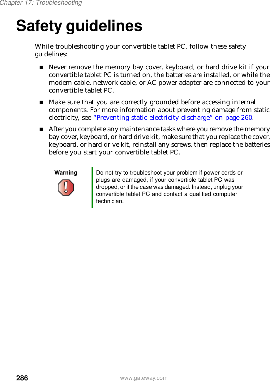 286Chapter 17: Troubleshootingwww.gateway.comSafety guidelinesWhile troubleshooting your convertible tablet PC, follow these safety guidelines:■Never remove the memory bay cover, keyboard, or hard drive kit if your convertible tablet PC is turned on, the batteries are installed, or while the modem cable, network cable, or AC power adapter are connected to your convertible tablet PC.■Make sure that you are correctly grounded before accessing internal components. For more information about preventing damage from static electricity, see “Preventing static electricity discharge” on page 260.■After you complete any maintenance tasks where you remove the memory bay cover, keyboard, or hard drive kit, make sure that you replace the cover, keyboard, or hard drive kit, reinstall any screws, then replace the batteries before you start your convertible tablet PC.Warning Do not try to troubleshoot your problem if power cords or plugs are damaged, if your convertible tablet PC was dropped, or if the case was damaged. Instead, unplug your convertible tablet PC and contact a qualified computer technician.