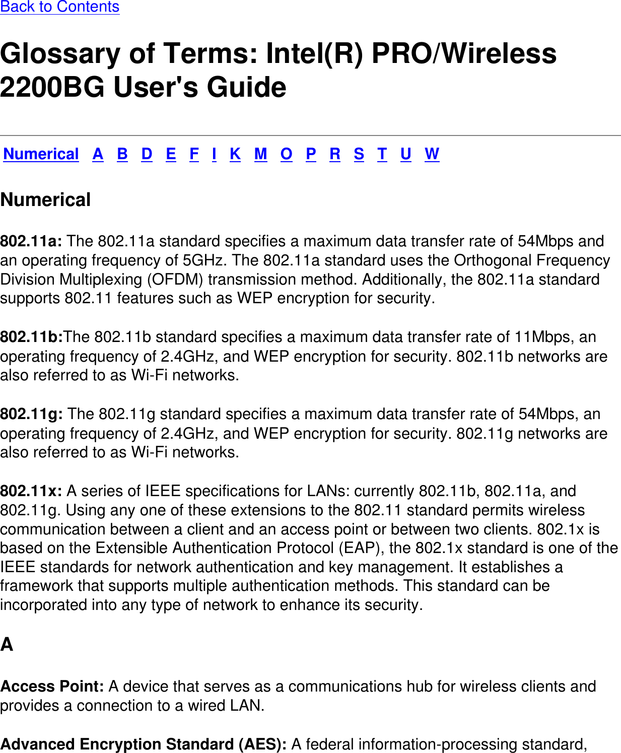 Back to Contents Glossary of Terms: Intel(R) PRO/Wireless 2200BG User&apos;s GuideNumerical   A   B   D   E   F   I   K   M   O   P   R   S   T   U   WNumerical802.11a: The 802.11a standard specifies a maximum data transfer rate of 54Mbps and an operating frequency of 5GHz. The 802.11a standard uses the Orthogonal Frequency Division Multiplexing (OFDM) transmission method. Additionally, the 802.11a standard supports 802.11 features such as WEP encryption for security.802.11b:The 802.11b standard specifies a maximum data transfer rate of 11Mbps, an operating frequency of 2.4GHz, and WEP encryption for security. 802.11b networks are also referred to as Wi-Fi networks.802.11g: The 802.11g standard specifies a maximum data transfer rate of 54Mbps, an operating frequency of 2.4GHz, and WEP encryption for security. 802.11g networks are also referred to as Wi-Fi networks. 802.11x: A series of IEEE specifications for LANs: currently 802.11b, 802.11a, and 802.11g. Using any one of these extensions to the 802.11 standard permits wireless communication between a client and an access point or between two clients. 802.1x is based on the Extensible Authentication Protocol (EAP), the 802.1x standard is one of the IEEE standards for network authentication and key management. It establishes a framework that supports multiple authentication methods. This standard can be incorporated into any type of network to enhance its security.A Access Point: A device that serves as a communications hub for wireless clients and provides a connection to a wired LAN. Advanced Encryption Standard (AES): A federal information-processing standard, 