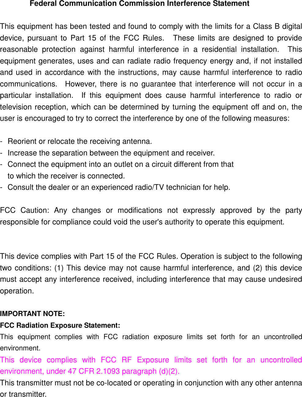  Federal Communication Commission Interference Statement  This equipment has been tested and found to comply with the limits for a Class B digitaldevice, pursuant to Part 15 of the FCC Rules.   These limits are designed to providereasonable protection against harmful interference in a residential installation.  Thisequipment generates, uses and can radiate radio frequency energy and, if not installedand used in accordance with the instructions, may cause harmful interference to radiocommunications.  However, there is no guarantee that interference will not occur in aparticular installation.  If this equipment does cause harmful interference to radio ortelevision reception, which can be determined by turning the equipment off and on, theuser is encouraged to try to correct the interference by one of the following measures:  - Reorient or relocate the receiving antenna. - Increase the separation between the equipment and receiver. - Connect the equipment into an outlet on a circuit different from that to which the receiver is connected. - Consult the dealer or an experienced radio/TV technician for help.  FCC Caution: Any changes or modifications not expressly approved by the partyresponsible for compliance could void the user&apos;s authority to operate this equipment.   This device complies with Part 15 of the FCC Rules. Operation is subject to the followingtwo conditions: (1) This device may not cause harmful interference, and (2) this devicemust accept any interference received, including interference that may cause undesiredoperation.  IMPORTANT NOTE: FCC Radiation Exposure Statement: This equipment complies with FCC radiation exposure limits set forth for an uncontrolledenvironment. This device complies with FCC RF Exposure limits set forth for an uncontrolledenvironment, under 47 CFR 2.1093 paragraph (d)(2). This transmitter must not be co-located or operating in conjunction with any other antennaor transmitter.