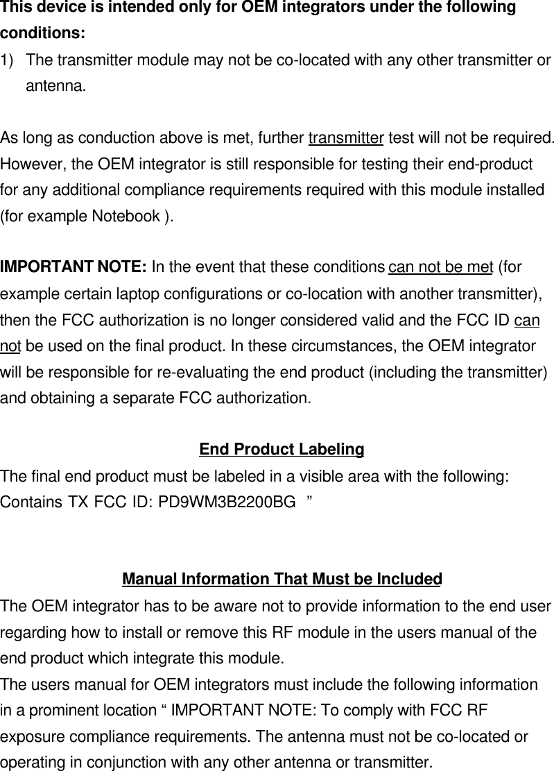 This device is intended only for OEM integrators under the followingconditions:1) The transmitter module may not be co-located with any other transmitter orantenna.As long as conduction above is met, further transmitter test will not be required.However, the OEM integrator is still responsible for testing their end-productfor any additional compliance requirements required with this module installed(for example Notebook ).IMPORTANT NOTE: In the event that these conditions can not be met (forexample certain laptop configurations or co-location with another transmitter),then the FCC authorization is no longer considered valid and the FCC ID cannot be used on the final product. In these circumstances, the OEM integratorwill be responsible for re-evaluating the end product (including the transmitter)and obtaining a separate FCC authorization.End Product LabelingThe final end product must be labeled in a visible area with the following:Contains TX FCC ID: PD9WM3B2200BG  ”Manual Information That Must be IncludedThe OEM integrator has to be aware not to provide information to the end userregarding how to install or remove this RF module in the users manual of theend product which integrate this module.The users manual for OEM integrators must include the following informationin a prominent location “ IMPORTANT NOTE: To comply with FCC RFexposure compliance requirements. The antenna must not be co-located oroperating in conjunction with any other antenna or transmitter.