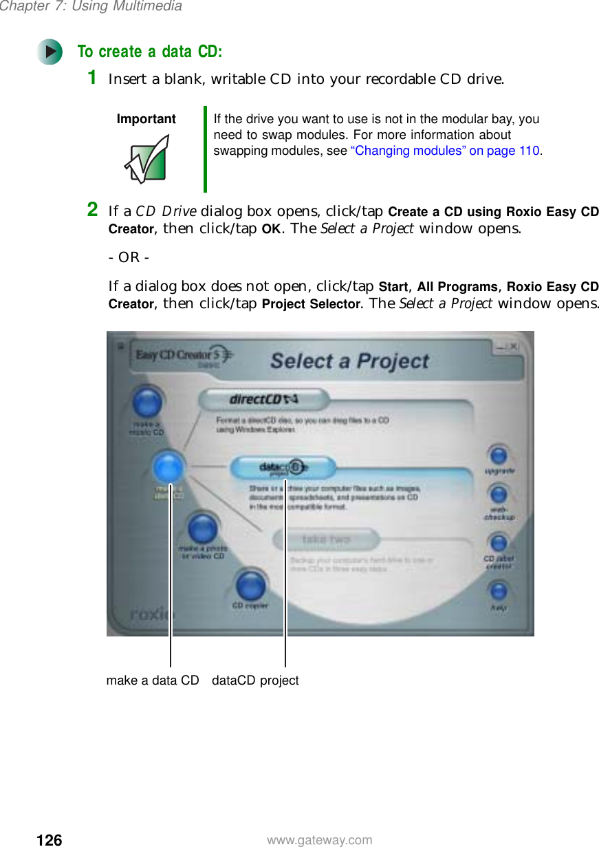 126Chapter 7: Using Multimediawww.gateway.comTo create a data CD:1Insert a blank, writable CD into your recordable CD drive.2If a CD Drive dialog box opens, click/tap Create a CD using Roxio Easy CD Creator, then click/tap OK. The Select a Project window opens.- OR -If a dialog box does not open, click/tap Start, All Programs, Roxio Easy CD Creator, then click/tap Project Selector. The Select a Project window opens.Important If the drive you want to use is not in the modular bay, you need to swap modules. For more information about swapping modules, see “Changing modules” on page 110.make a data CD dataCD project