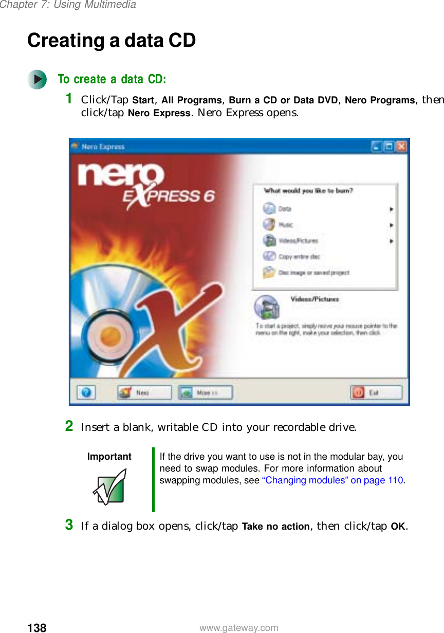 138Chapter 7: Using Multimediawww.gateway.comCreating a data CDTo create a data CD:1Click/Tap Start, All Programs, Burn a CD or Data DVD, Nero Programs, then click/tap Nero Express. Nero Express opens.2Insert a blank, writable CD into your recordable drive.3If a dialog box opens, click/tap Take no action, then click/tap OK.Important If the drive you want to use is not in the modular bay, you need to swap modules. For more information about swapping modules, see “Changing modules” on page 110.