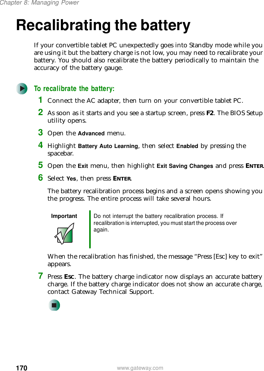170Chapter 8: Managing Powerwww.gateway.comRecalibrating the batteryIf your convertible tablet PC unexpectedly goes into Standby mode while you are using it but the battery charge is not low, you may need to recalibrate your battery. You should also recalibrate the battery periodically to maintain the accuracy of the battery gauge.To recalibrate the battery:1Connect the AC adapter, then turn on your convertible tablet PC.2As soon as it starts and you see a startup screen, press F2. The BIOS Setup utility opens.3Open the Advanced menu.4Highlight Battery Auto Learning, then select Enabled by pressing the spacebar.5Open the Exit menu, then highlight Exit Saving Changes and press ENTER.6Select Yes, then press ENTER.The battery recalibration process begins and a screen opens showing you the progress. The entire process will take several hours.When the recalibration has finished, the message “Press [Esc] key to exit” appears.7Press ESC. The battery charge indicator now displays an accurate battery charge. If the battery charge indicator does not show an accurate charge, contact Gateway Technical Support.Important Do not interrupt the battery recalibration process. If recalibration is interrupted, you must start the process over again.