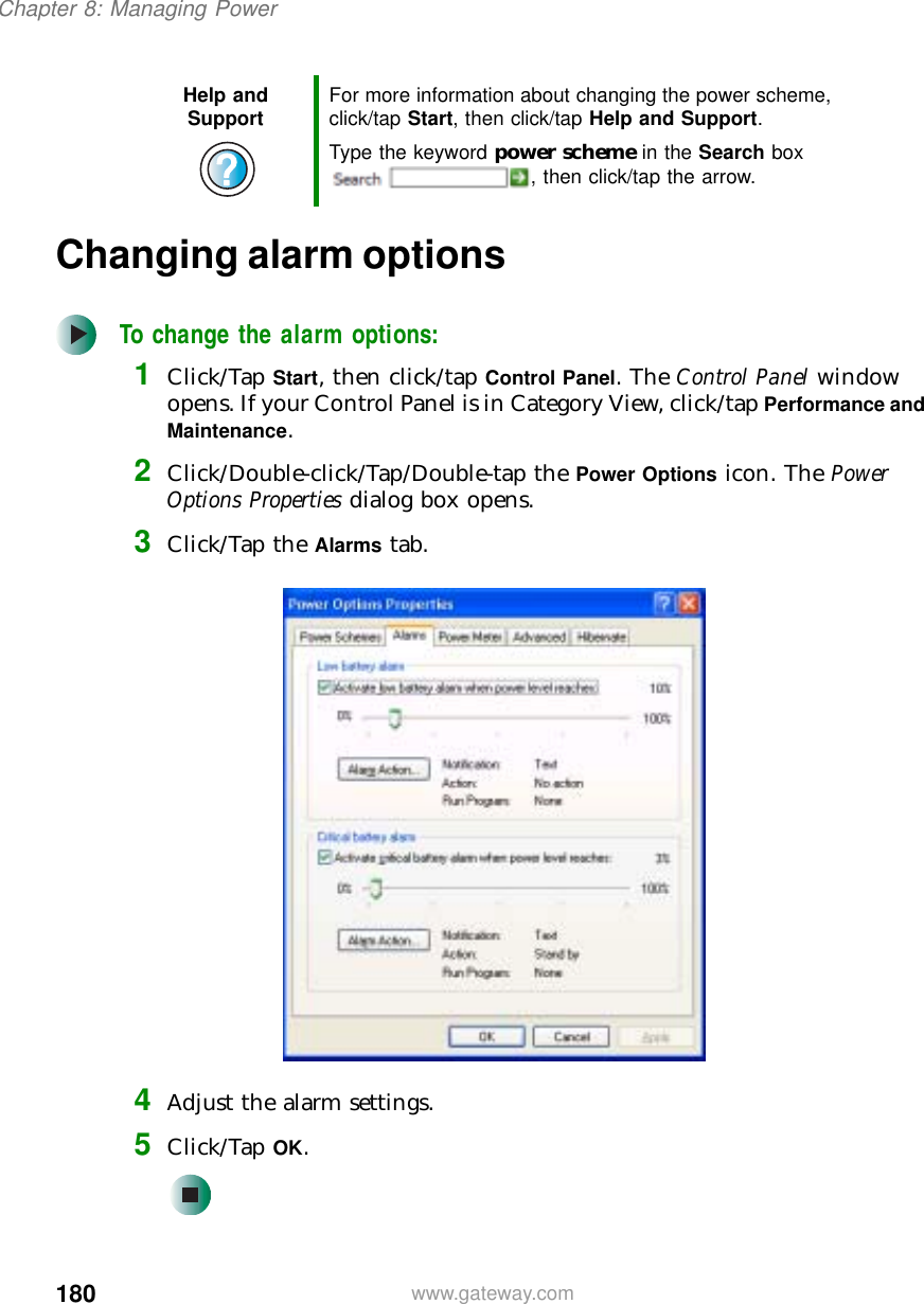 180Chapter 8: Managing Powerwww.gateway.comChanging alarm optionsTo change the alarm options:1Click/Tap Start, then click/tap Control Panel. The Control Panel window opens. If your Control Panel is in Category View, click/tap Performance and Maintenance.2Click/Double-click/Tap/Double-tap the Power Options icon. The Power Options Properties dialog box opens.3Click/Tap the Alarms tab.4Adjust the alarm settings.5Click/Tap OK.Help and Support For more information about changing the power scheme, click/tap Start, then click/tap Help and Support.Type the keyword power scheme in the Search box , then click/tap the arrow.