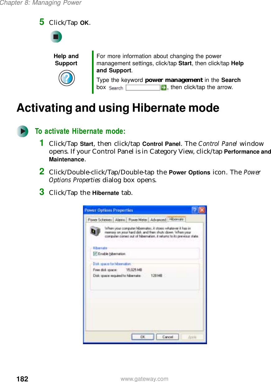 182Chapter 8: Managing Powerwww.gateway.com5Click/Tap OK.Activating and using Hibernate modeTo activate Hibernate mode:1Click/Tap Start, then click/tap Control Panel. The Control Panel window opens. If your Control Panel is in Category View, click/tap Performance and Maintenance.2Click/Double-click/Tap/Double-tap the Power Options icon. The Power Options Properties dialog box opens.3Click/Tap the Hibernate tab.Help and Support For more information about changing the power management settings, click/tap Start, then click/tap Help and Support.Type the keyword power management in the Search box  , then click/tap the arrow.