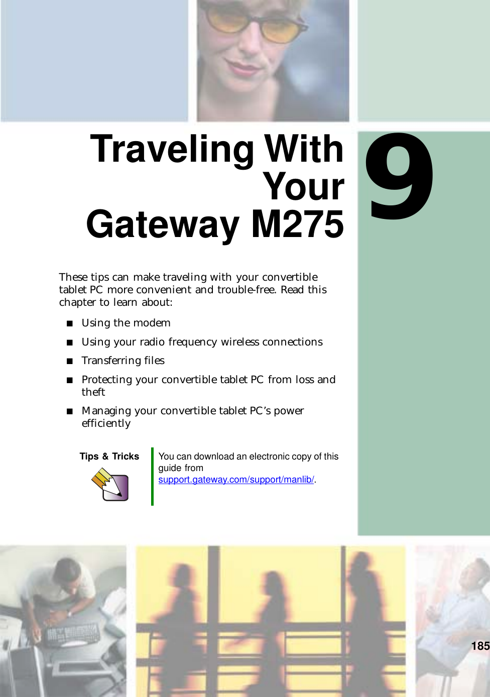 9185Traveling WithYourGateway M275These tips can make traveling with your convertible tablet PC more convenient and trouble-free. Read this chapter to learn about:■Using the modem■Using your radio frequency wireless connections■Transferring files■Protecting your convertible tablet PC from loss and theft■Managing your convertible tablet PC’s power efficientlyTips &amp; Tricks You can download an electronic copy of this guide from support.gateway.com/support/manlib/.
