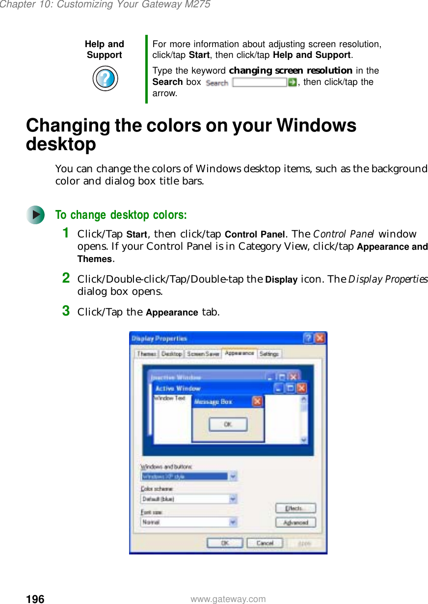 196Chapter 10: Customizing Your Gateway M275www.gateway.comChanging the colors on your Windows desktopYou can change the colors of Windows desktop items, such as the background color and dialog box title bars.To change desktop colors:1Click/Tap Start, then click/tap Control Panel. The Control Panel window opens. If your Control Panel is in Category View, click/tap Appearance and Themes.2Click/Double-click/Tap/Double-tap the Display icon. The Display Properties dialog box opens.3Click/Tap the Appearance tab.Help and Support For more information about adjusting screen resolution, click/tap Start, then click/tap Help and Support.Type the keyword changing screen resolution in the Search box  , then click/tap the arrow.