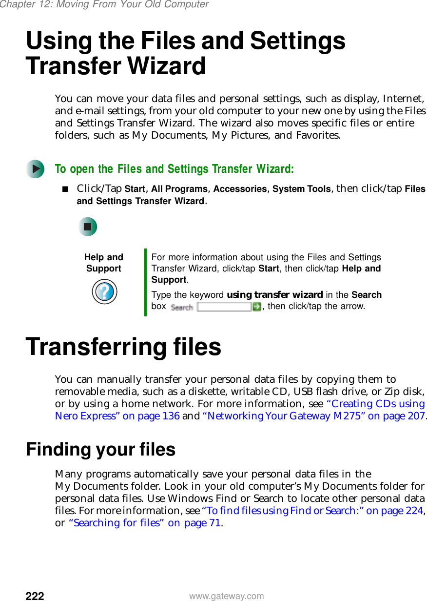 222Chapter 12: Moving From Your Old Computerwww.gateway.comUsing the Files and Settings Transfer WizardYou can move your data files and personal settings, such as display, Internet, and e-mail settings, from your old computer to your new one by using the Files and Settings Transfer Wizard. The wizard also moves specific files or entire folders, such as My Documents, My Pictures, and Favorites.To open the Files and Settings Transfer Wizard:■Click/Tap Start, All Programs, Accessories, System Tools, then click/tap Files and Settings Transfer Wizard.Transferring filesYou can manually transfer your personal data files by copying them to removable media, such as a diskette, writable CD, USB flash drive, or Zip disk, or by using a home network. For more information, see “Creating CDs using Nero Express” on page 136 and “Networking Your Gateway M275” on page 207.Finding your filesMany programs automatically save your personal data files in the My Documents folder. Look in your old computer’s My Documents folder for personal data files. Use Windows Find or Search to locate other personal data files. For more information, see “To find files using Find or Search:” on page 224, or “Searching for files” on page 71.Help and Support For more information about using the Files and Settings Transfer Wizard, click/tap Start, then click/tap Help and Support.Type the keyword using transfer wizard in the Search box  , then click/tap the arrow.