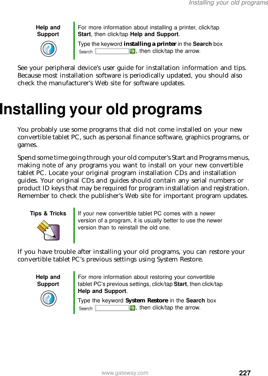 227Installing your old programswww.gateway.comSee your peripheral device’s user guide for installation information and tips. Because most installation software is periodically updated, you should also check the manufacturer’s Web site for software updates.Installing your old programsYou probably use some programs that did not come installed on your new convertible tablet PC, such as personal finance software, graphics programs, or games.Spend some time going through your old computer’s Start and Programs menus, making note of any programs you want to install on your new convertible tablet PC. Locate your original program installation CDs and installation guides. Your original CDs and guides should contain any serial numbers or product ID keys that may be required for program installation and registration. Remember to check the publisher’s Web site for important program updates.If you have trouble after installing your old programs, you can restore your convertible tablet PC’s previous settings using System Restore.Help and Support For more information about installing a printer, click/tap Start, then click/tap Help and Support.Type the keyword installing a printer in the Search box , then click/tap the arrow.Tips &amp; Tricks If your new convertible tablet PC comes with a newer version of a program, it is usually better to use the newer version than to reinstall the old one.Help and Support For more information about restoring your convertible tablet PC’s previous settings, click/tap Start, then click/tap Help and Support.Type the keyword System Restore in the Search box , then click/tap the arrow.