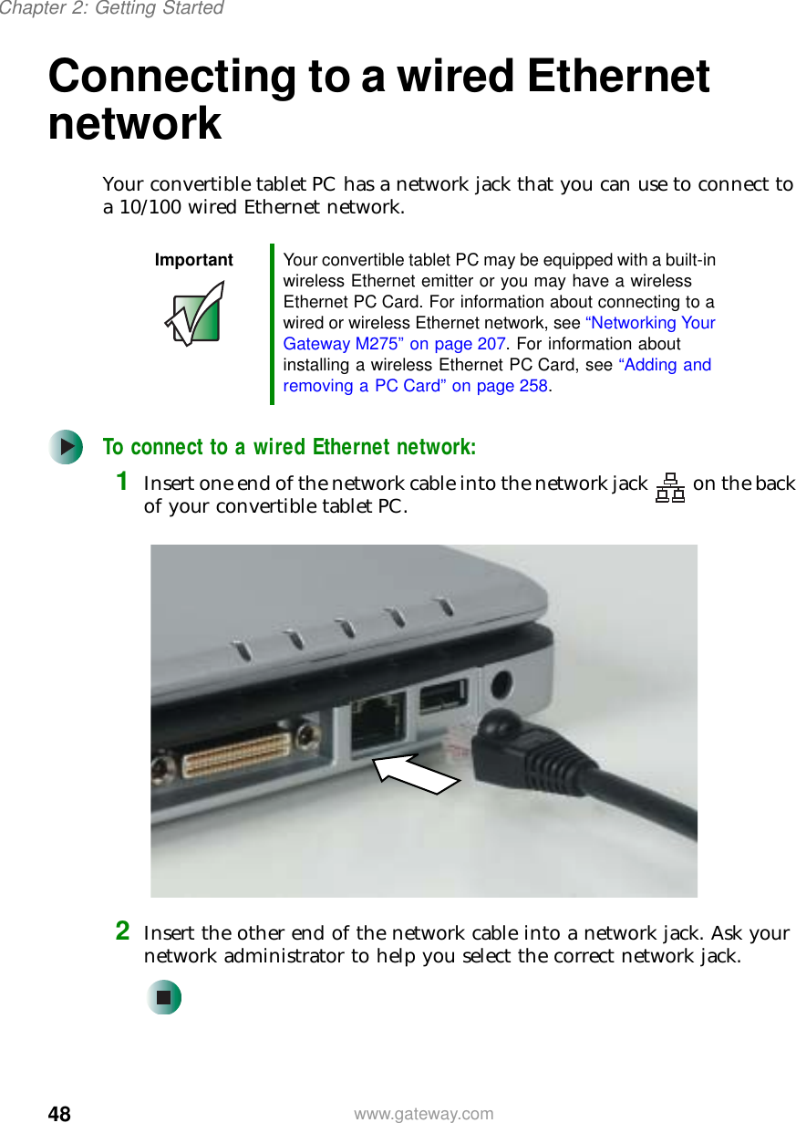 48Chapter 2: Getting Startedwww.gateway.comConnecting to a wired Ethernet networkYour convertible tablet PC has a network jack that you can use to connect to a 10/100 wired Ethernet network.To connect to a wired Ethernet network:1Insert one end of the network cable into the network jack on the back of your convertible tablet PC.2Insert the other end of the network cable into a network jack. Ask your network administrator to help you select the correct network jack.Important Your convertible tablet PC may be equipped with a built-in wireless Ethernet emitter or you may have a wireless Ethernet PC Card. For information about connecting to a wired or wireless Ethernet network, see “Networking Your Gateway M275” on page 207. For information about installing a wireless Ethernet PC Card, see “Adding and removing a PC Card” on page 258.