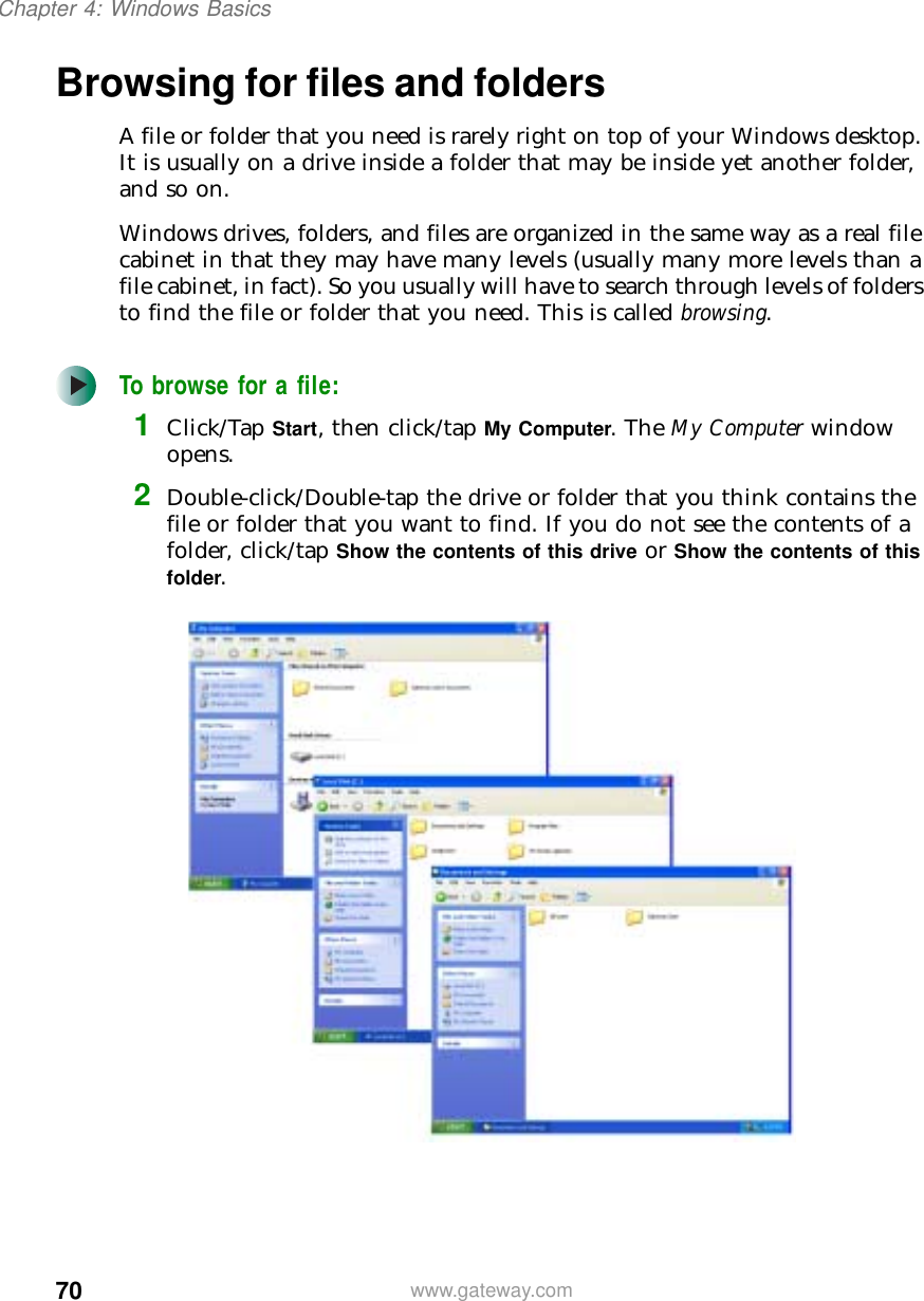 70Chapter 4: Windows Basicswww.gateway.comBrowsing for files and foldersA file or folder that you need is rarely right on top of your Windows desktop. It is usually on a drive inside a folder that may be inside yet another folder, and so on.Windows drives, folders, and files are organized in the same way as a real file cabinet in that they may have many levels (usually many more levels than a file cabinet, in fact). So you usually will have to search through levels of folders to find the file or folder that you need. This is called browsing.To browse for a file:1Click/Tap Start, then click/tap My Computer. The My Computer window opens.2Double-click/Double-tap the drive or folder that you think contains the file or folder that you want to find. If you do not see the contents of a folder, click/tap Show the contents of this drive or Show the contents of this folder.