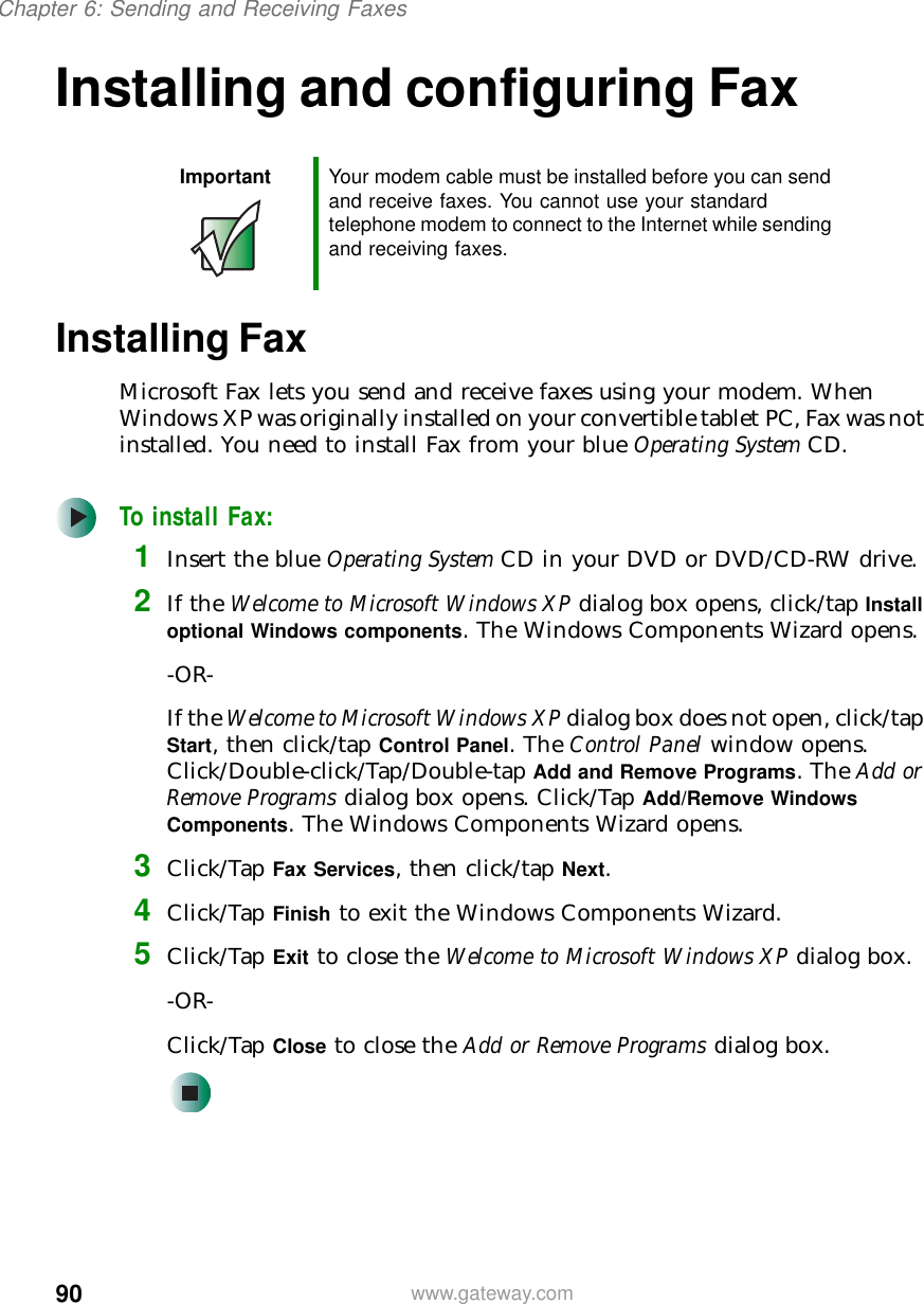90Chapter 6: Sending and Receiving Faxeswww.gateway.comInstalling and configuring FaxInstalling FaxMicrosoft Fax lets you send and receive faxes using your modem. When Windows XP was originally installed on your convertible tablet PC, Fax was not installed. You need to install Fax from your blue Operating System CD.To install Fax:1Insert the blue Operating System CD in your DVD or DVD/CD-RW drive.2If the Welcome to Microsoft Windows XP dialog box opens, click/tap Install optional Windows components. The Windows Components Wizard opens.-OR-If the Welcome to Microsoft Windows XP dialog box does not open, click/tap Start, then click/tap Control Panel. The Control Panel window opens. Click/Double-click/Tap/Double-tap Add and Remove Programs. The Add or Remove Programs dialog box opens. Click/Tap Add/Remove Windows Components. The Windows Components Wizard opens.3Click/Tap Fax Services, then click/tap Next.4Click/Tap Finish to exit the Windows Components Wizard.5Click/Tap Exit to close the Welcome to Microsoft Windows XP dialog box.-OR-Click/Tap Close to close the Add or Remove Programs dialog box.Important Your modem cable must be installed before you can send and receive faxes. You cannot use your standard telephone modem to connect to the Internet while sending and receiving faxes.