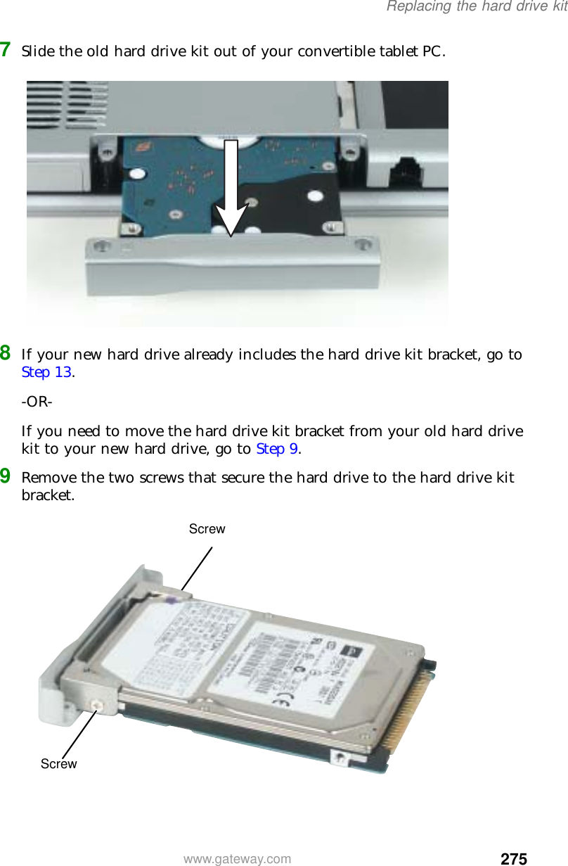 275Replacing the hard drive kitwww.gateway.com7Slide the old hard drive kit out of your convertible tablet PC.8If your new hard drive already includes the hard drive kit bracket, go to Step 13.-OR-If you need to move the hard drive kit bracket from your old hard drive kit to your new hard drive, go to Step 9.9Remove the two screws that secure the hard drive to the hard drive kit bracket.ScrewScrew
