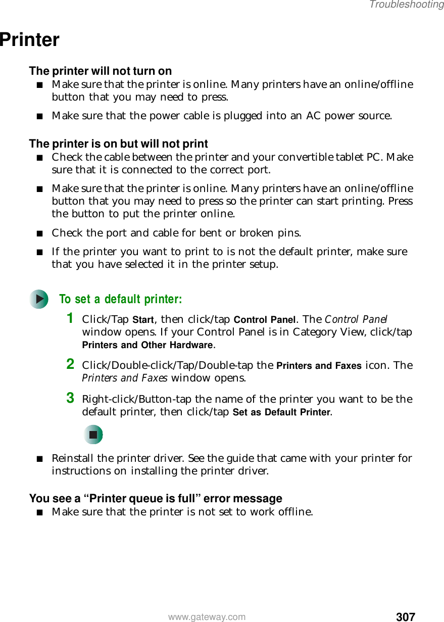 307Troubleshootingwww.gateway.comPrinterThe printer will not turn on■Make sure that the printer is online. Many printers have an online/offline button that you may need to press.■Make sure that the power cable is plugged into an AC power source.The printer is on but will not print■Check the cable between the printer and your convertible tablet PC. Make sure that it is connected to the correct port.■Make sure that the printer is online. Many printers have an online/offline button that you may need to press so the printer can start printing. Press the button to put the printer online.■Check the port and cable for bent or broken pins.■If the printer you want to print to is not the default printer, make sure that you have selected it in the printer setup.To set a default printer:1Click/Tap Start, then click/tap Control Panel. The Control Panel window opens. If your Control Panel is in Category View, click/tap Printers and Other Hardware.2Click/Double-click/Tap/Double-tap the Printers and Faxes icon. The Printers and Faxes window opens.3Right-click/Button-tap the name of the printer you want to be the default printer, then click/tap Set as Default Printer.■Reinstall the printer driver. See the guide that came with your printer for instructions on installing the printer driver.You see a “Printer queue is full” error message■Make sure that the printer is not set to work offline.