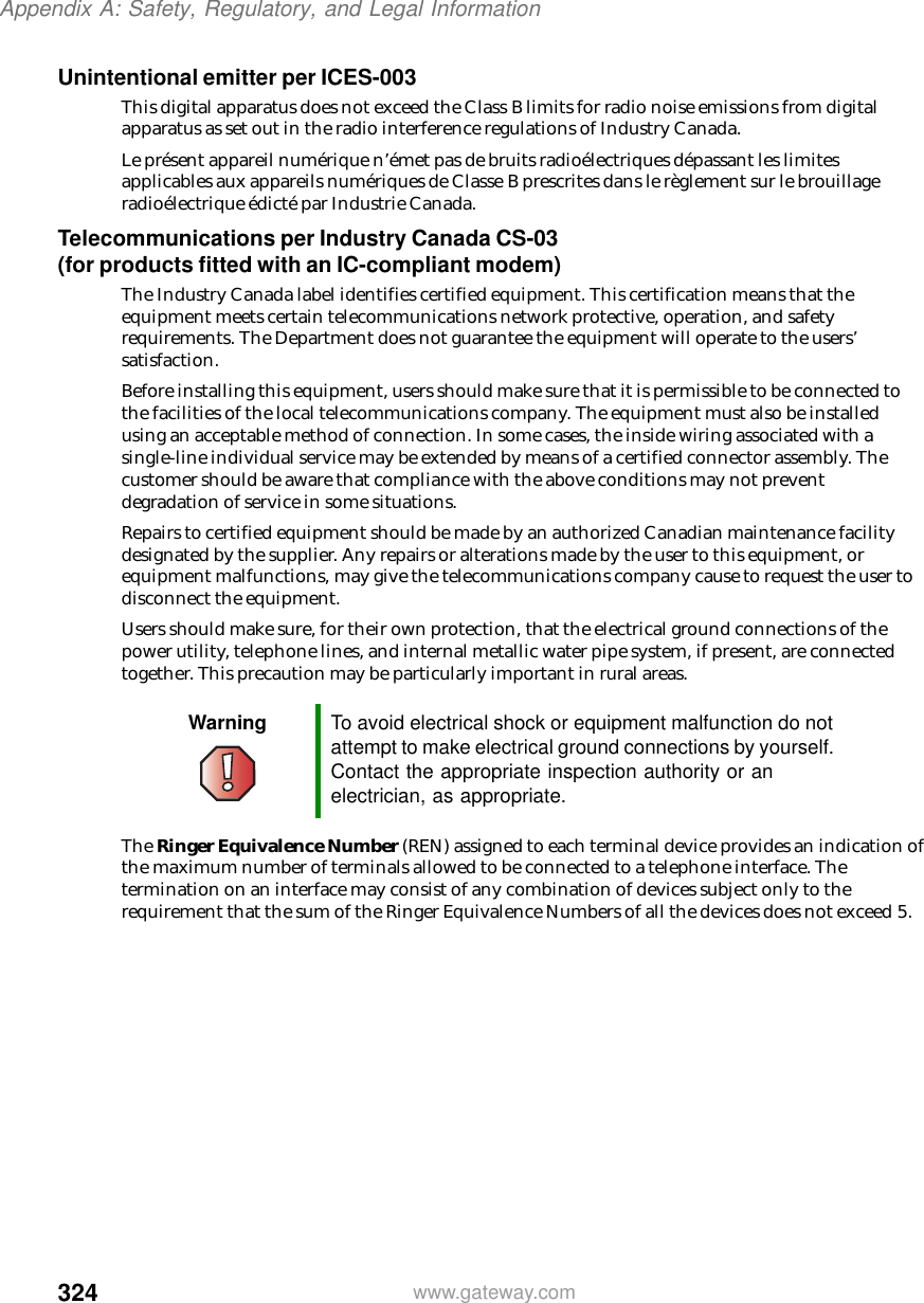 324Appendix A: Safety, Regulatory, and Legal Informationwww.gateway.comUnintentional emitter per ICES-003This digital apparatus does not exceed the Class B limits for radio noise emissions from digital apparatus as set out in the radio interference regulations of Industry Canada.Le présent appareil numérique n’émet pas de bruits radioélectriques dépassant les limites applicables aux appareils numériques de Classe B prescrites dans le règlement sur le brouillage radioélectrique édicté par Industrie Canada.Telecommunications per Industry Canada CS-03(for products fitted with an IC-compliant modem)The Industry Canada label identifies certified equipment. This certification means that the equipment meets certain telecommunications network protective, operation, and safety requirements. The Department does not guarantee the equipment will operate to the users’ satisfaction.Before installing this equipment, users should make sure that it is permissible to be connected to the facilities of the local telecommunications company. The equipment must also be installed using an acceptable method of connection. In some cases, the inside wiring associated with a single-line individual service may be extended by means of a certified connector assembly. The customer should be aware that compliance with the above conditions may not prevent degradation of service in some situations.Repairs to certified equipment should be made by an authorized Canadian maintenance facility designated by the supplier. Any repairs or alterations made by the user to this equipment, or equipment malfunctions, may give the telecommunications company cause to request the user to disconnect the equipment.Users should make sure, for their own protection, that the electrical ground connections of the power utility, telephone lines, and internal metallic water pipe system, if present, are connected together. This precaution may be particularly important in rural areas.The Ringer Equivalence Number (REN) assigned to each terminal device provides an indication of the maximum number of terminals allowed to be connected to a telephone interface. The termination on an interface may consist of any combination of devices subject only to the requirement that the sum of the Ringer Equivalence Numbers of all the devices does not exceed 5.Warning To avoid electrical shock or equipment malfunction do not attempt to make electrical ground connections by yourself. Contact the appropriate inspection authority or an electrician, as appropriate.