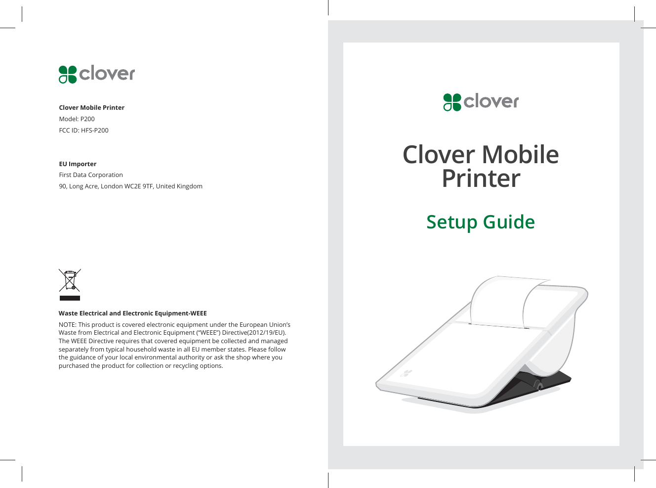 Waste Electrical and Electronic Equipment-WEEENOTE: This product is covered electronic equipment under the European Union’s Waste from Electrical and Electronic Equipment (“WEEE”) Directive(2012/19/EU). The WEEE Directive requires that covered equipment be collected and managed separately from typical household waste in all EU member states. Please follow the guidance of your local environmental authority or ask the shop where you purchased the product for collection or recycling options.Clover Mobile Printer Model: P200FCC ID: HFS-P200EU ImporterFirst Data Corporation90, Long Acre, London WC2E 9TF, United KingdomClover Mobile PrinterSetup Guide