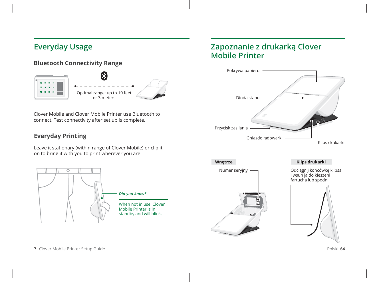 7   Clover Mobile Printer Setup GuideEveryday PrintingLeave it stationary (within range of Clover Mobile) or clip it on to bring it with you to print wherever you are.Everyday UsageBluetooth Connectivity RangeDid you know?When not in use, Clover Mobile Printer is in standby and will blink. Optimal range: up to 10 feet or 3 metersClover Mobile and Clover Mobile Printer use Bluetooth to connect. Test connectivity after set up is complete.Polski  64Zapoznanie z drukarką Clover Mobile PrinterPokrywa papieruDioda stanuGniazdo ładowarkiKlips drukarkiNumer seryjny Odciągnij końcówkę klipsa i wsuń ją do kieszeni fartucha lub spodni.Przycisk zasilaniaWnętrze Klips drukarki