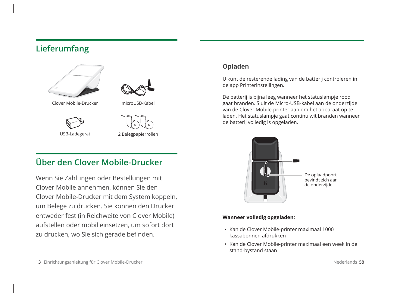 13   Einrichtungsanleitung für Clover Mobile-DruckerLieferumfangÜber den Clover Mobile-DruckerWenn Sie Zahlungen oder Bestellungen mit Clover Mobile annehmen, können Sie den Clover Mobile-Drucker mit dem System koppeln, um Belege zu drucken. Sie können den Drucker entweder fest (in Reichweite von Clover Mobile) aufstellen oder mobil einsetzen, um sofort dort zu drucken, wo Sie sich gerade beﬁ nden.Clover Mobile-Drucker microUSB-KabelUSB-Ladegerät 2BelegpapierrollenNederlands  58OpladenU kunt de resterende lading van de batterij controleren in de app Printerinstellingen. De batterij is bijna leeg wanneer het statuslampje rood gaat branden. Sluit de Micro-USB-kabel aan de onderzijde van de Clover Mobile-printer aan om het apparaat op te laden. Het statuslampje gaat continu wit branden wanneer de batterij volledig is opgeladen.Wanneer volledig opgeladen: •  Kan de Clover Mobile-printer maximaal 1000 kassabonnen afdrukken•  Kan de Clover Mobile-printer maximaal een week in de stand-bystand staanDe oplaadpoort bevindt zich aan de onderzijde