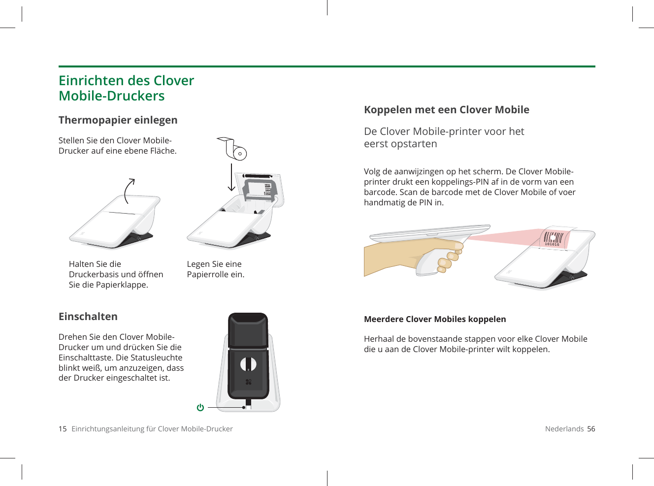 15   Einrichtungsanleitung für Clover Mobile-DruckerEinschaltenDrehen Sie den Clover Mobile-Drucker um und drücken Sie die Einschalttaste. Die Statusleuchte blinkt weiß, um anzuzeigen, dass der Drucker eingeschaltet ist.Thermopapier einlegenStellen Sie den Clover Mobile-Drucker auf eine ebene Fläche.Einrichten des Clover Mobile-DruckersHalten Sie die Druckerbasis und öﬀ nen Sie die Papierklappe.Legen Sie eine Papierrolle ein.Nederlands  56Volg de aanwijzingen op het scherm. De Clover Mobile-printer drukt een koppelings-PIN af in de vorm van een barcode. Scan de barcode met de Clover Mobile of voer handmatig de PIN in.Meerdere Clover Mobiles koppelenHerhaal de bovenstaande stappen voor elke Clover Mobile die u aan de Clover Mobile-printer wilt koppelen.Koppelen met een Clover MobileDe Clover Mobile-printer voor het eerst opstarten