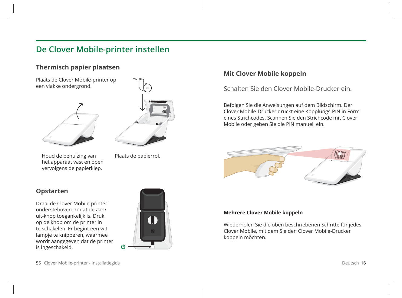 55   Clover Mobile-printer - InstallatiegidsOpstartenDraai de Clover Mobile-printer ondersteboven, zodat de aan/uit-knop toegankelijk is. Druk op de knop om de printer in te schakelen. Er begint een wit lampje te knipperen, waarmee wordt aangegeven dat de printer is ingeschakeld.Thermisch papier plaatsenPlaats de Clover Mobile-printer op een vlakke ondergrond.De Clover Mobile-printer instellenHoud de behuizing van het apparaat vast en open vervolgens de papierklep.Plaats de papierrol.Deutsch  16Befolgen Sie die Anweisungen auf dem Bildschirm. Der Clover Mobile-Drucker druckt eine Kopplungs-PIN in Form eines Strichcodes. Scannen Sie den Strichcode mit Clover Mobile oder geben Sie die PIN manuell ein.Mehrere Clover Mobile koppelnWiederholen Sie die oben beschriebenen Schritte für jedes Clover Mobile, mit dem Sie den Clover Mobile-Drucker koppeln möchten.Mit Clover Mobile koppelnSchalten Sie den Clover Mobile-Drucker ein.