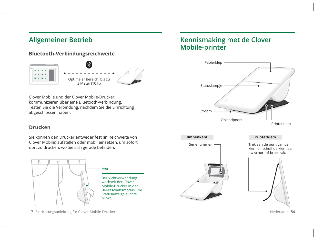 17   Einrichtungsanleitung für Clover Mobile-DruckerAllgemeiner BetriebDruckenSie können den Drucker entweder fest (in Reichweite von Clover Mobile) aufstellen oder mobil einsetzen, um sofort dort zu drucken, wo Sie sich gerade beﬁ nden.Bluetooth-VerbindungsreichweiteInfoBei Nichtverwendung wechselt der Clover Mobile-Drucker in den Bereitschaftsmodus. Die Statusanzeigeleuchte blinkt.Optimaler Bereich: bis zu 3Meter (10ft)Clover Mobile und der Clover Mobile-Drucker kommunizieren über eine Bluetooth-Verbindung. Testen Sie die Verbindung, nachdem Sie die Einrichtung abgeschlossen haben.Nederlands  54Kennismaking met de Clover Mobile-printerPapierklepStatuslampjeOplaadpoortPrinterklemSerienummer Trek aan de punt van de klem en schuif de klem aan uw schort of broekzak.StroomBinnenkant Printerklem