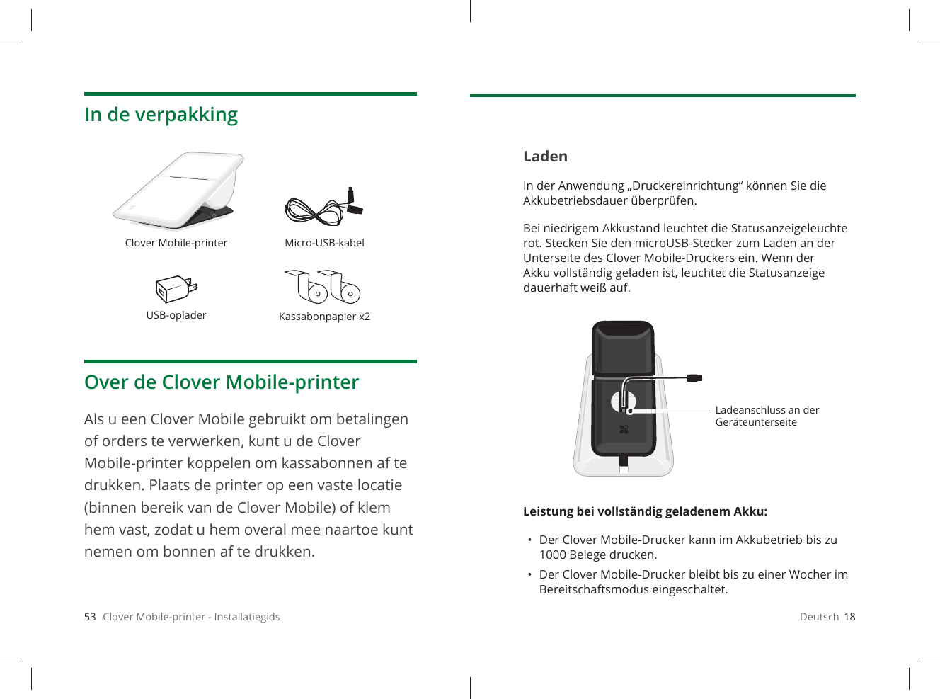 53   Clover Mobile-printer - InstallatiegidsIn de verpakkingOver de Clover Mobile-printerAls u een Clover Mobile gebruikt om betalingen of orders te verwerken, kunt u de Clover Mobile-printer koppelen om kassabonnen af te drukken. Plaats de printer op een vaste locatie (binnen bereik van de Clover Mobile) of klem hem vast, zodat u hem overal mee naartoe kunt nemen om bonnen af te drukken.Clover Mobile-printer Micro-USB-kabelUSB-oplader Kassabonpapier x2Deutsch  18LadenIn der Anwendung „Druckereinrichtung“ können Sie die Akkubetriebsdauer überprüfen. Bei niedrigem Akkustand leuchtet die Statusanzeigeleuchte rot. Stecken Sie den microUSB-Stecker zum Laden an der Unterseite des Clover Mobile-Druckers ein. Wenn der Akku vollständig geladen ist, leuchtet die Statusanzeige dauerhaft weiß auf.Leistung bei vollständig geladenem Akku: •  Der Clover Mobile-Drucker kann im Akkubetrieb bis zu 1000Belege drucken.•  Der Clover Mobile-Drucker bleibt bis zu einer Wocher im Bereitschaftsmodus eingeschaltet.Ladeanschluss an der Geräteunterseite