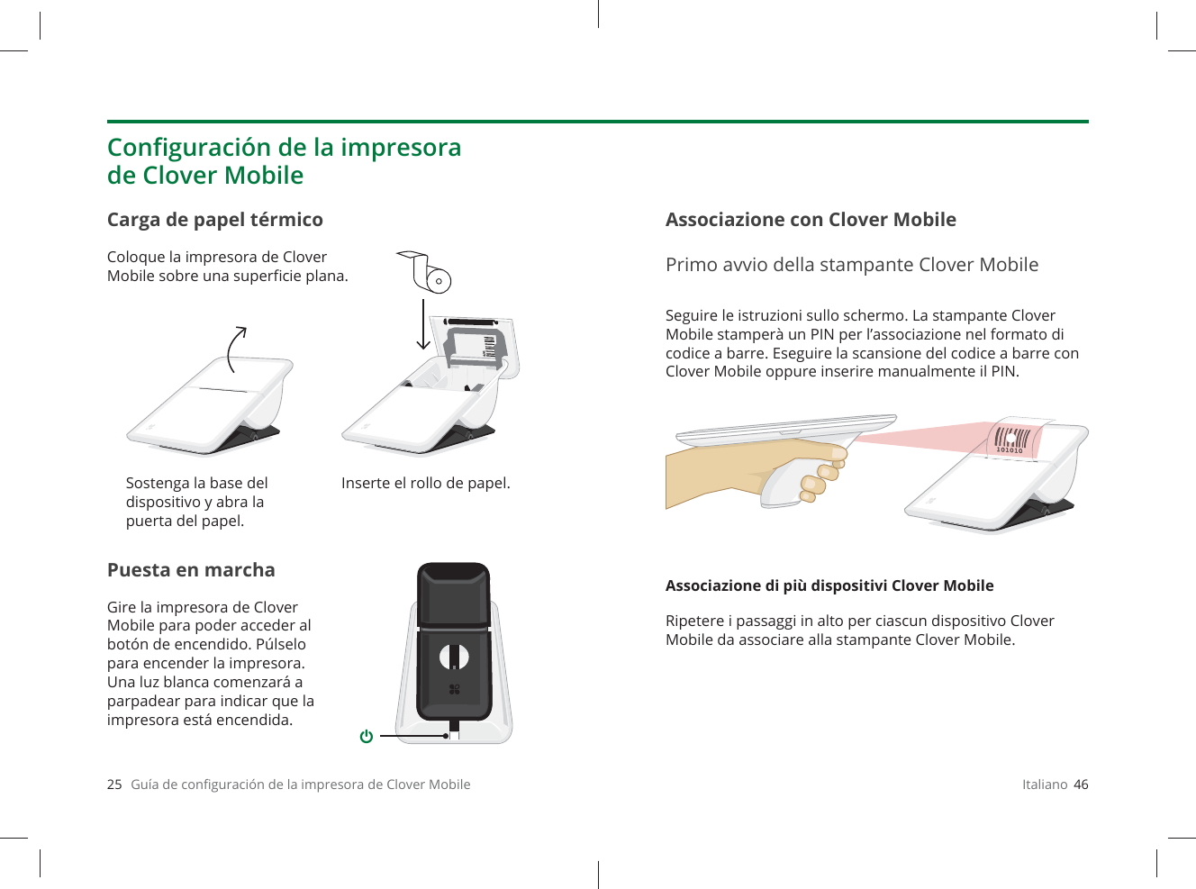 25   Guía de conﬁ guración de la impresora de Clover MobilePuesta en marchaGire la impresora de Clover Mobile para poder acceder al botón de encendido. Púlselo para encender la impresora. Una luz blanca comenzará a parpadear para indicar que la impresora está encendida.Carga de papel térmicoColoque la impresora de Clover Mobile sobre una superﬁ cie plana.Conﬁ guración de la impresora de Clover MobileSostenga la base del dispositivo y abra la puerta del papel.Inserte el rollo de papel.Italiano  46Seguire le istruzioni sullo schermo. La stampante Clover Mobile stamperà un PIN per l’associazione nel formato di codice a barre. Eseguire la scansione del codice a barre con Clover Mobile oppure inserire manualmente il PIN.Associazione di più dispositivi Clover MobileRipetere i passaggi in alto per ciascun dispositivo Clover Mobile da associare alla stampante Clover Mobile.Associazione con Clover MobilePrimo avvio della stampante Clover Mobile