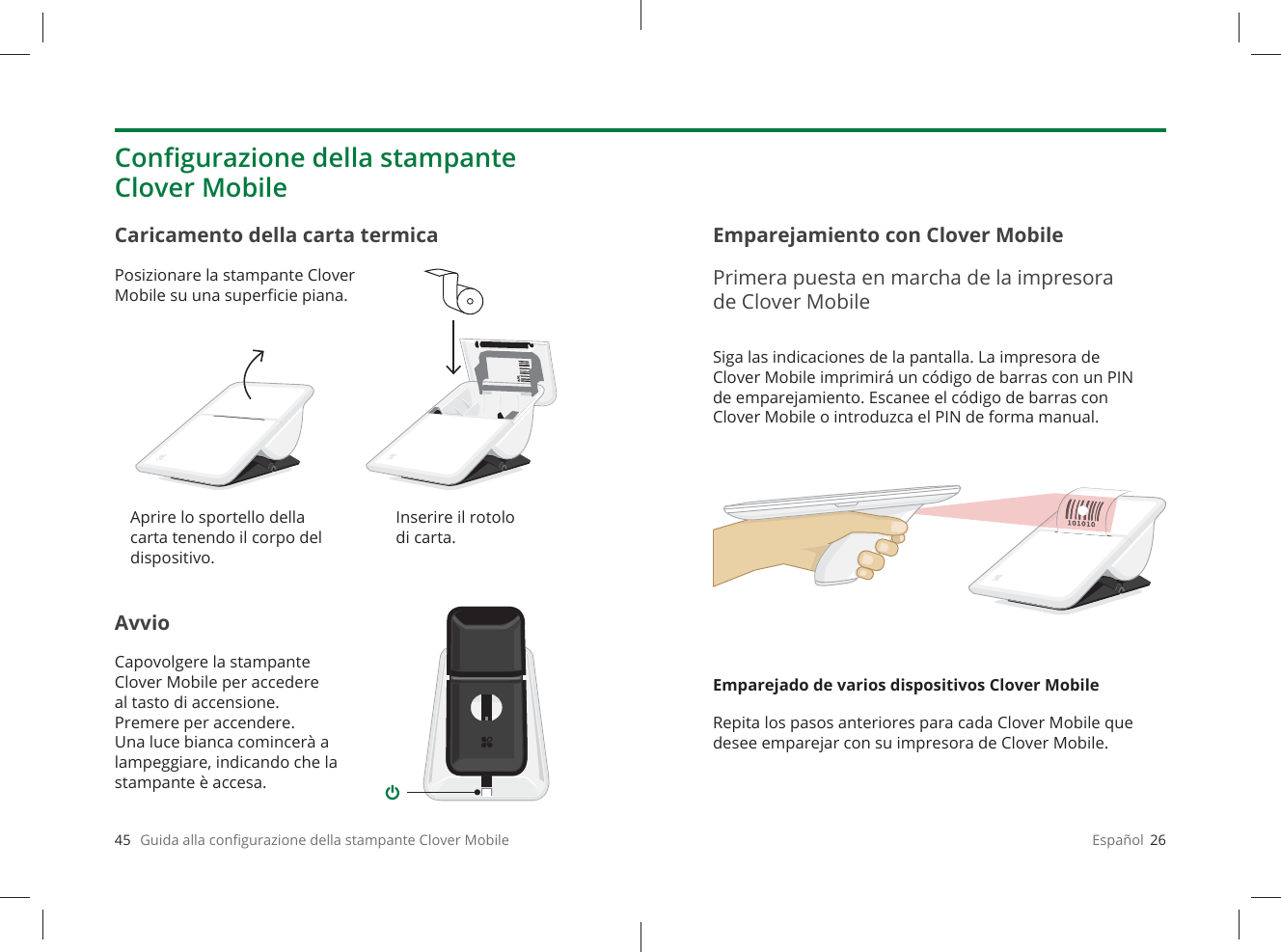 45   Guida alla conﬁ gurazione della stampante Clover MobileAvvioCapovolgere la stampante Clover Mobile per accedere al tasto di accensione. Premere per accendere. Una luce bianca comincerà a lampeggiare, indicando che la stampante è accesa.Caricamento della carta termicaPosizionare la stampante Clover Mobile su una superﬁ cie piana.Conﬁ gurazione della stampante Clover MobileAprire lo sportello della carta tenendo il corpo del dispositivo.Inserire il rotolo di carta.Español  26Siga las indicaciones de la pantalla. La impresora de Clover Mobile imprimirá un código de barras con un PIN de emparejamiento. Escanee el código de barras con Clover Mobile o introduzca el PIN de forma manual.Emparejado de varios dispositivos Clover MobileRepita los pasos anteriores para cada Clover Mobile que desee emparejar con su impresora de Clover Mobile.Emparejamiento con Clover MobilePrimera puesta en marcha de la impresora de Clover Mobile