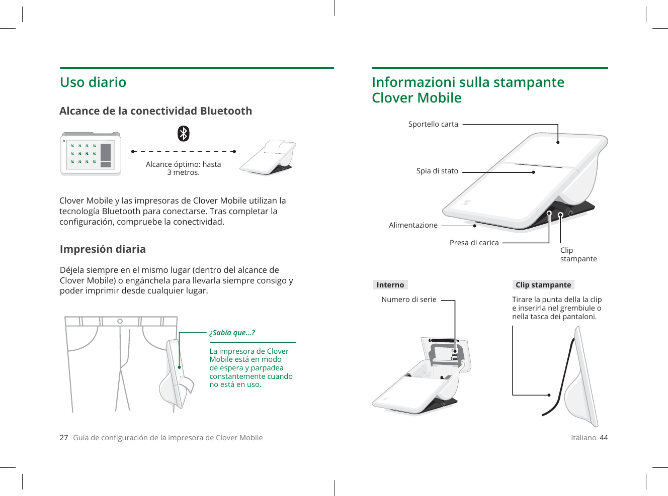 27   Guía de conﬁ guración de la impresora de Clover MobileUso diarioImpresión diariaDéjela siempre en el mismo lugar (dentro del alcance de Clover Mobile) o engánchela para llevarla siempre consigo y poder imprimir desde cualquier lugar.Alcance de la conectividad Bluetooth¿Sabía que...?La impresora de Clover Mobile está en modo de espera y parpadea constantemente cuando no está en uso.Alcance óptimo: hasta 3 metros.Clover Mobile y las impresoras de Clover Mobile utilizan la tecnología Bluetooth para conectarse. Tras completar la conﬁ guración, compruebe la conectividad.Italiano  44Informazioni sulla stampante Clover MobileSportello cartaSpia di statoPresa di caricaClip stampanteNumero di serie Tirare la punta della la clip e inserirla nel grembiule o nella tasca dei pantaloni.AlimentazioneInterno Clip stampante