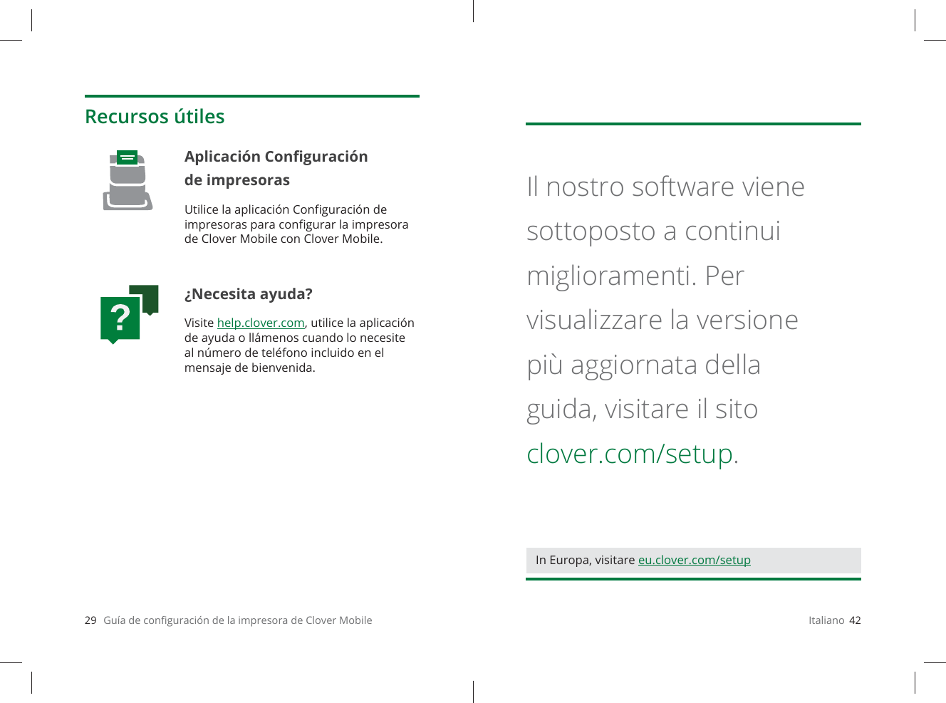 29   Guía de conﬁ guración de la impresora de Clover MobileRecursos útilesAplicación Conﬁ guración de impresoras Utilice la aplicación Conﬁ guración de impresoras para conﬁ gurar la impresora de Clover Mobile con Clover Mobile.¿Necesita ayuda?Visite help.clover.com, utilice la aplicación de ayuda o llámenos cuando lo necesite al número de teléfono incluido en el mensaje de bienvenida.Italiano  42Il nostro software viene sottoposto a continui miglioramenti. Per visualizzare la versione più aggiornata della guida, visitare il sito clover.com/setup.In Europa, visitare eu.clover.com/setup