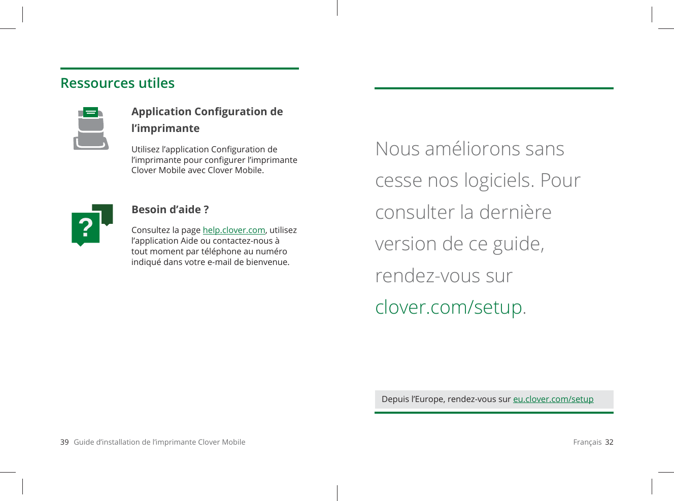 39   Guide d’installation de l’imprimante Clover MobileRessources utilesApplication Conﬁ guration de l’imprimante Utilisez l’application Conﬁ guration de l’imprimante pour conﬁ gurer l’imprimante Clover Mobile avec Clover Mobile.Besoin d’aide ?Consultez la page help.clover.com, utilisez l’application Aide ou contactez-nous à tout moment par téléphone au numéro indiqué dans votre e-mail de bienvenue.Français  32Nous améliorons sans cesse nos logiciels. Pour consulter la dernière version de ce guide, rendez-vous sur clover.com/setup.Depuis l’Europe, rendez-vous sur eu.clover.com/setup