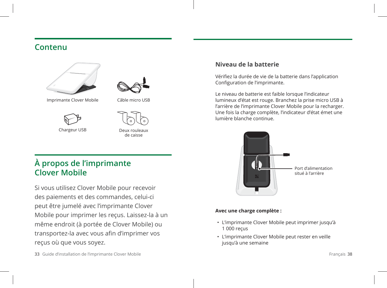 33   Guide d’installation de l’imprimante Clover MobileContenuÀ propos de l’imprimante Clover MobileSi vous utilisez Clover Mobile pour recevoir des paiements et des commandes, celui-ci peut être jumelé avec l’imprimante Clover Mobile pour imprimer les reçus. Laissez-la à un même endroit (à portée de Clover Mobile) ou transportez-la avec vous aﬁ n d’imprimer vos reçus où que vous soyez.Imprimante Clover Mobile Câble micro USBChargeur USB Deux rouleaux de caisseFrançais  38Niveau de la batterieVériﬁ ez la durée de vie de la batterie dans l’application Conﬁ guration de l’imprimante. Le niveau de batterie est faible lorsque l’indicateur lumineux d’état est rouge. Branchez la prise micro USB à l’arrière de l’imprimante Clover Mobile pour la recharger. Une fois la charge complète, l’indicateur d’état émet une lumière blanche continue.Avec une charge complète : •  L’imprimante Clover Mobile peut imprimer jusqu’à 1 000 reçus•  L’imprimante Clover Mobile peut rester en veille jusqu’à une semainePort d’alimentation situé à l’arrière