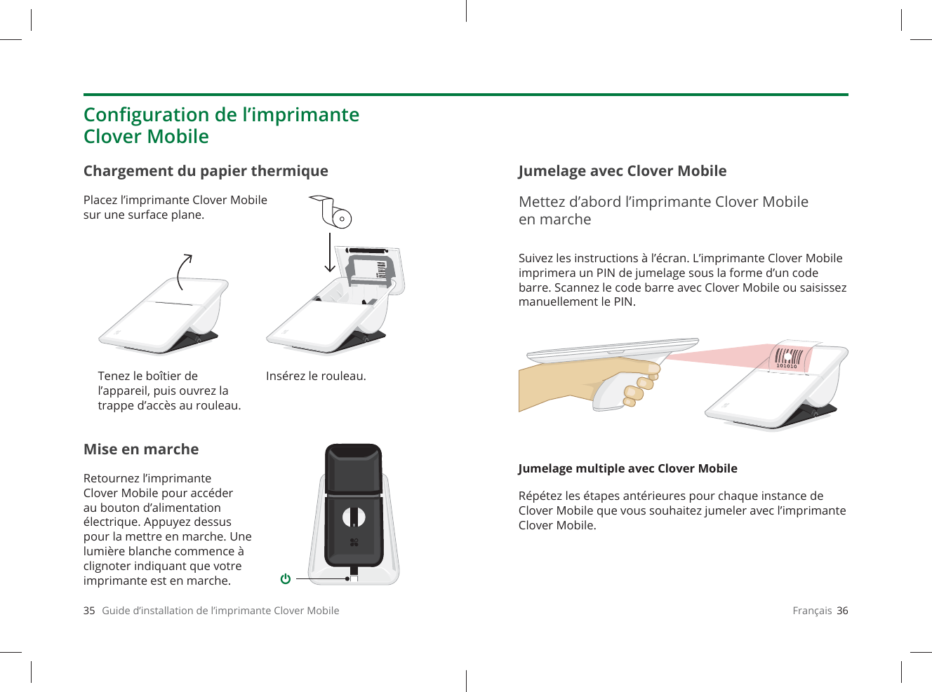 35   Guide d’installation de l’imprimante Clover MobileMise en marcheRetournez l’imprimante CloverMobile pour accéder au bouton d’alimentation électrique. Appuyez dessus pour la mettre en marche. Une lumière blanche commence à clignoter indiquant que votre imprimante est en marche.Chargement du papier thermiquePlacez l’imprimante Clover Mobile sur une surface plane.Conﬁ guration de l’imprimante Clover MobileTenez le boîtier de l’appareil, puis ouvrez la trappe d’accès au rouleau.Insérez le rouleau.Français  36Suivez les instructions à l’écran. L’imprimante CloverMobile imprimera un PIN de jumelage sous la forme d’un code barre. Scannez le code barre avec CloverMobile ou saisissez manuellement le PIN.Jumelage multiple avec Clover MobileRépétez les étapes antérieures pour chaque instance de Clover Mobile que vous souhaitez jumeler avec l’imprimante Clover Mobile.Jumelage avec Clover MobileMettez d’abord l’imprimante Clover Mobile en marche