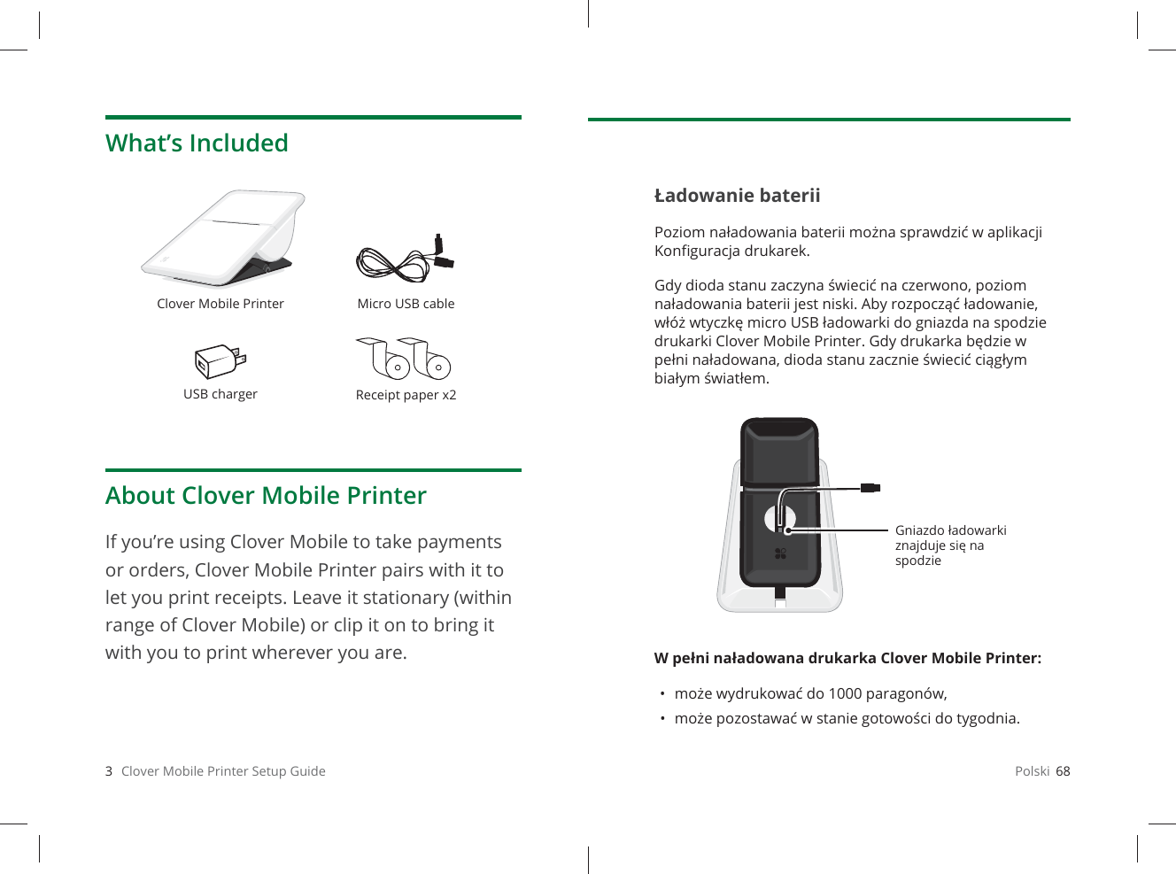 3   Clover Mobile Printer Setup GuideWhat’s IncludedClover Mobile Printer Micro USB cableUSB charger Receipt paper x2About Clover Mobile PrinterIf you’re using Clover Mobile to take payments  or orders, Clover Mobile Printer pairs with it to let you print receipts. Leave it stationary (within range of Clover Mobile) or clip it on to bring it with you to print wherever you are.Polski  68Ładowanie bateriiPoziom naładowania baterii można sprawdzić w aplikacji Konﬁ guracja drukarek. Gdy dioda stanu zaczyna świecić na czerwono, poziom naładowania baterii jest niski. Aby rozpocząć ładowanie, włóż wtyczkę micro USB ładowarki do gniazda na spodzie drukarki Clover Mobile Printer. Gdy drukarka będzie w pełni naładowana, dioda stanu zacznie świecić ciągłym białym światłem.W pełni naładowana drukarka Clover Mobile Printer: • może wydrukować do 1000 paragonów,• może pozostawać w stanie gotowości do tygodnia.Gniazdo ładowarki znajduje się na spodzie