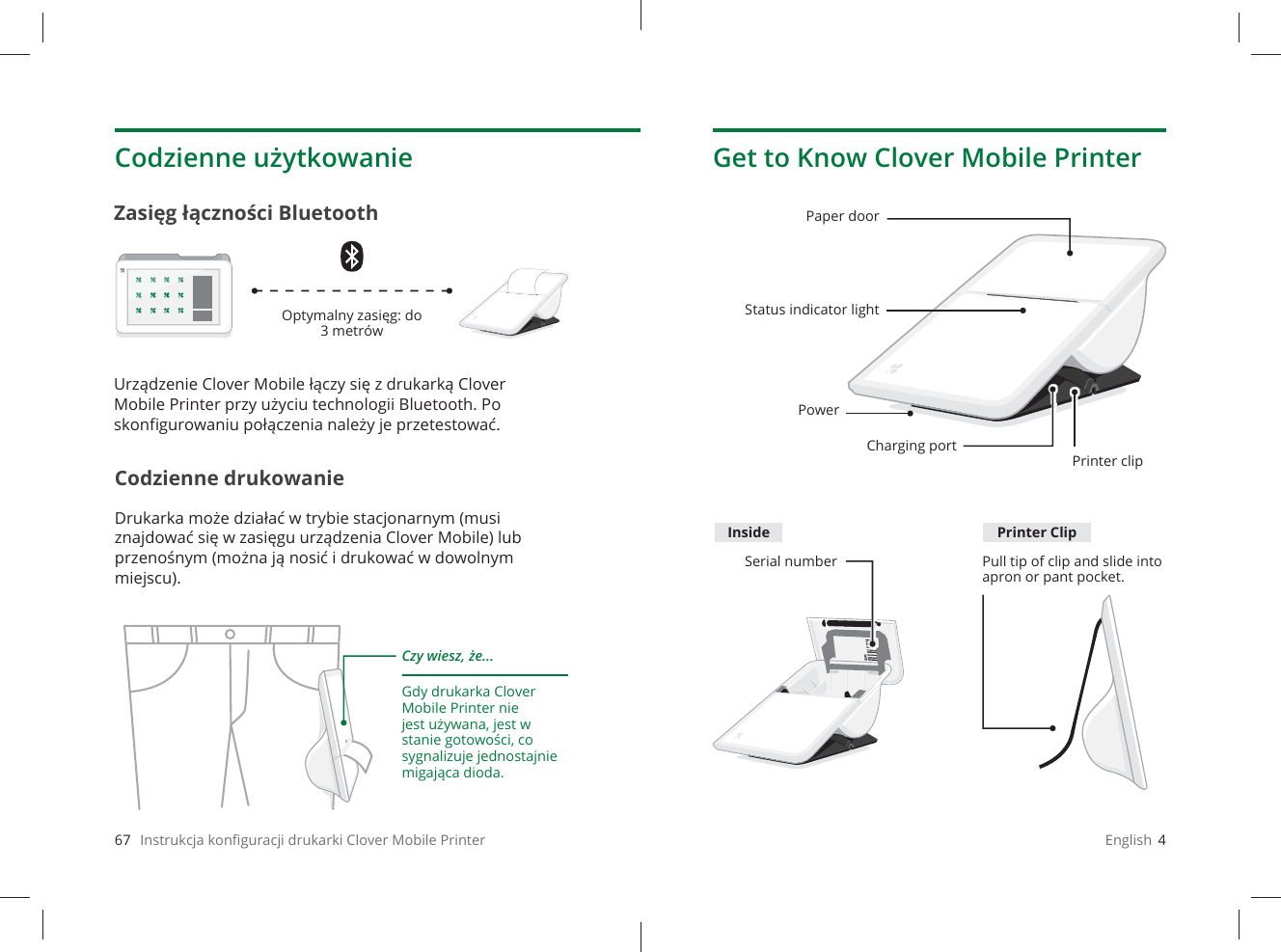 67   Instrukcja konﬁ guracji drukarki Clover Mobile PrinterCodzienne użytkowanieCodzienne drukowanieDrukarka może działać w trybie stacjonarnym (musi znajdować się w zasięgu urządzenia Clover Mobile) lub przenośnym (można ją nosić i drukować w dowolnym miejscu).Zasięg łączności BluetoothCzy wiesz, że...Gdy drukarka Clover Mobile Printer nie jest używana, jest w stanie gotowości, co sygnalizuje jednostajnie migająca dioda.Optymalny zasięg: do 3 metrówUrządzenie Clover Mobile łączy się z drukarką Clover Mobile Printer przy użyciu technologii Bluetooth. Po skonﬁ gurowaniu połączenia należy je przetestować.English  4Get to Know Clover Mobile PrinterPaper doorStatus indicator lightCharging portPrinter clipSerial number Pull tip of clip and slide into apron or pant pocket.PowerInside Printer Clip