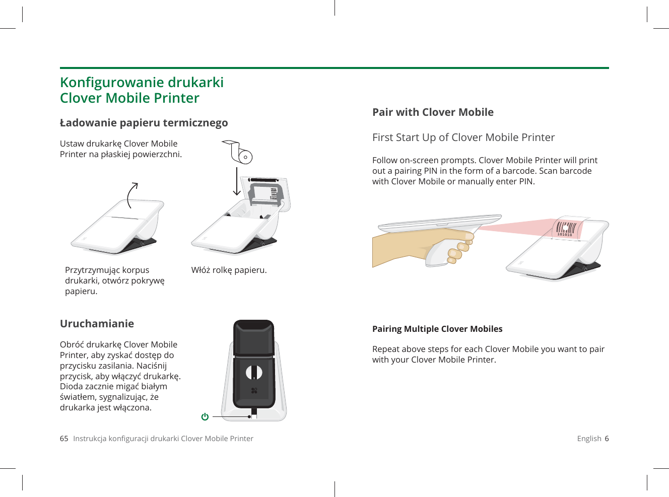 65   Instrukcja konﬁ guracji drukarki Clover Mobile PrinterUruchamianieObróć drukarkę Clover Mobile Printer, aby zyskać dostęp do przycisku zasilania. Naciśnij przycisk, aby włączyć drukarkę. Dioda zacznie migać białym światłem, sygnalizując, że drukarka jest włączona.Ładowanie papieru termicznegoUstaw drukarkę Clover Mobile Printer na płaskiej powierzchni.Konﬁ gurowanie drukarki Clover Mobile PrinterPrzytrzymując korpus drukarki, otwórz pokrywę papieru.Włóż rolkę papieru.English  6Follow on-screen prompts. Clover Mobile Printer will print out a pairing PIN in the form of a barcode. Scan barcode with Clover Mobile or manually enter PIN.Pairing Multiple Clover MobilesRepeat above steps for each Clover Mobile you want to pair with your Clover Mobile Printer.Pair with Clover MobileFirst Start Up of Clover Mobile Printer