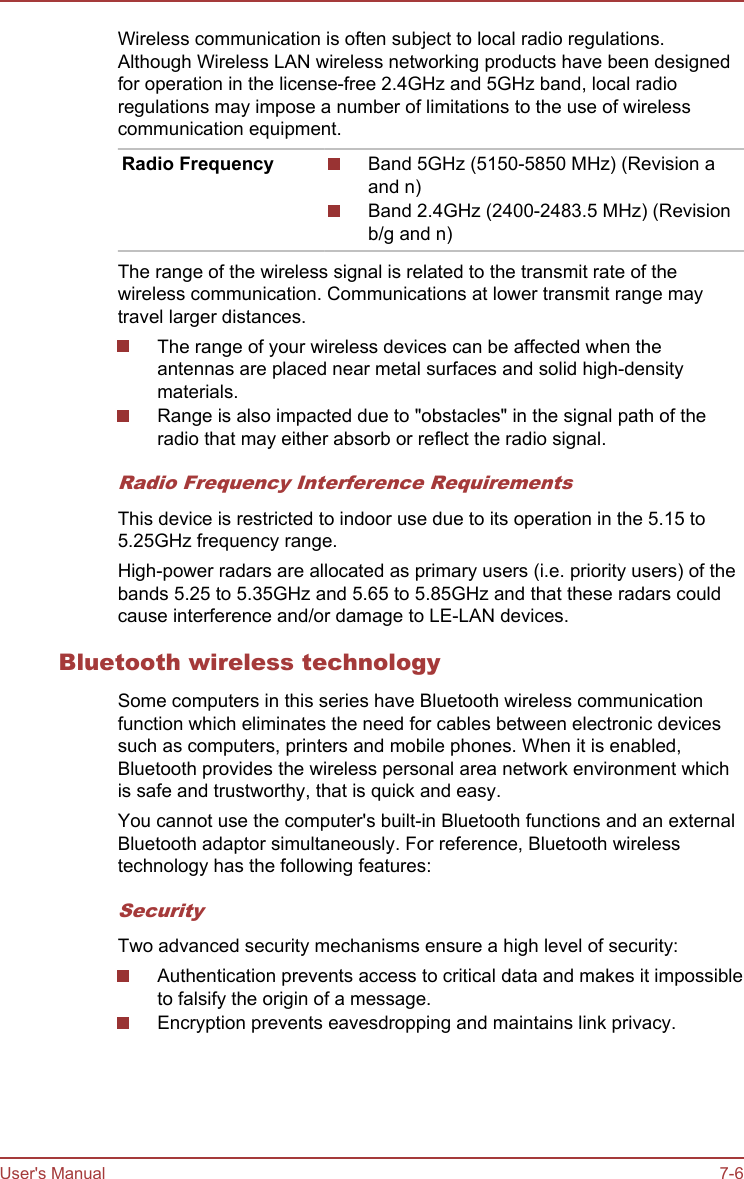 Wireless communication is often subject to local radio regulations.Although Wireless LAN wireless networking products have been designedfor operation in the license-free 2.4GHz and 5GHz band, local radioregulations may impose a number of limitations to the use of wirelesscommunication equipment.Radio Frequency Band 5GHz (5150-5850 MHz) (Revision aand n)Band 2.4GHz (2400-2483.5 MHz) (Revisionb/g and n)The range of the wireless signal is related to the transmit rate of thewireless communication. Communications at lower transmit range maytravel larger distances.The range of your wireless devices can be affected when theantennas are placed near metal surfaces and solid high-densitymaterials.Range is also impacted due to &quot;obstacles&quot; in the signal path of theradio that may either absorb or reflect the radio signal.Radio Frequency Interference RequirementsThis device is restricted to indoor use due to its operation in the 5.15 to5.25GHz frequency range.High-power radars are allocated as primary users (i.e. priority users) of thebands 5.25 to 5.35GHz and 5.65 to 5.85GHz and that these radars couldcause interference and/or damage to LE-LAN devices.Bluetooth wireless technologySome computers in this series have Bluetooth wireless communicationfunction which eliminates the need for cables between electronic devicessuch as computers, printers and mobile phones. When it is enabled,Bluetooth provides the wireless personal area network environment whichis safe and trustworthy, that is quick and easy.You cannot use the computer&apos;s built-in Bluetooth functions and an externalBluetooth adaptor simultaneously. For reference, Bluetooth wirelesstechnology has the following features:SecurityTwo advanced security mechanisms ensure a high level of security:Authentication prevents access to critical data and makes it impossibleto falsify the origin of a message.Encryption prevents eavesdropping and maintains link privacy.User&apos;s Manual 7-6