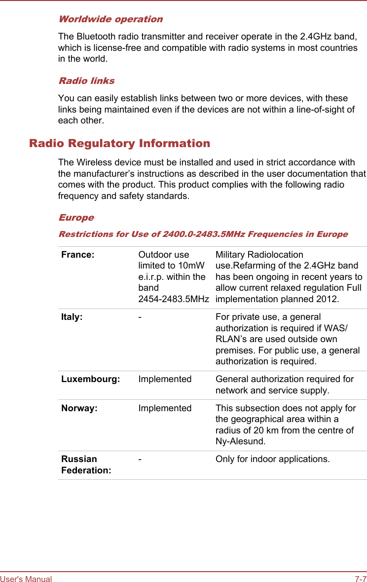 Worldwide operationThe Bluetooth radio transmitter and receiver operate in the 2.4GHz band,which is license-free and compatible with radio systems in most countriesin the world.Radio linksYou can easily establish links between two or more devices, with theselinks being maintained even if the devices are not within a line-of-sight ofeach other.Radio Regulatory InformationThe Wireless device must be installed and used in strict accordance withthe manufacturer’s instructions as described in the user documentation thatcomes with the product. This product complies with the following radiofrequency and safety standards.EuropeRestrictions for Use of 2400.0-2483.5MHz Frequencies in EuropeFrance: Outdoor uselimited to 10mWe.i.r.p. within theband2454-2483.5MHzMilitary Radiolocationuse.Refarming of the 2.4GHz bandhas been ongoing in recent years toallow current relaxed regulation Fullimplementation planned 2012.Italy: - For private use, a generalauthorization is required if WAS/RLAN’s are used outside ownpremises. For public use, a generalauthorization is required.Luxembourg: Implemented General authorization required fornetwork and service supply.Norway: Implemented This subsection does not apply forthe geographical area within aradius of 20 km from the centre ofNy-Alesund.RussianFederation:- Only for indoor applications.   User&apos;s Manual 7-7