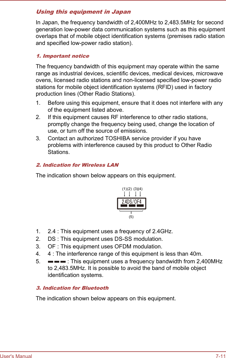 Using this equipment in JapanIn Japan, the frequency bandwidth of 2,400MHz to 2,483.5MHz for secondgeneration low-power data communication systems such as this equipmentoverlaps that of mobile object identification systems (premises radio stationand specified low-power radio station).1. Important noticeThe frequency bandwidth of this equipment may operate within the samerange as industrial devices, scientific devices, medical devices, microwaveovens, licensed radio stations and non-licensed specified low-power radiostations for mobile object identification systems (RFID) used in factoryproduction lines (Other Radio Stations).1. Before using this equipment, ensure that it does not interfere with anyof the equipment listed above.2. If this equipment causes RF interference to other radio stations,promptly change the frequency being used, change the location ofuse, or turn off the source of emissions.3. Contact an authorized TOSHIBA service provider if you haveproblems with interference caused by this product to Other RadioStations.2. Indication for Wireless LANThe indication shown below appears on this equipment.(1)(2) (3)(4)(5)1. 2.4 : This equipment uses a frequency of 2.4GHz.2. DS : This equipment uses DS-SS modulation.3. OF : This equipment uses OFDM modulation.4. 4 : The interference range of this equipment is less than 40m.5.  : This equipment uses a frequency bandwidth from 2,400MHzto 2,483.5MHz. It is possible to avoid the band of mobile objectidentification systems.3. Indication for BluetoothThe indication shown below appears on this equipment.User&apos;s Manual 7-11