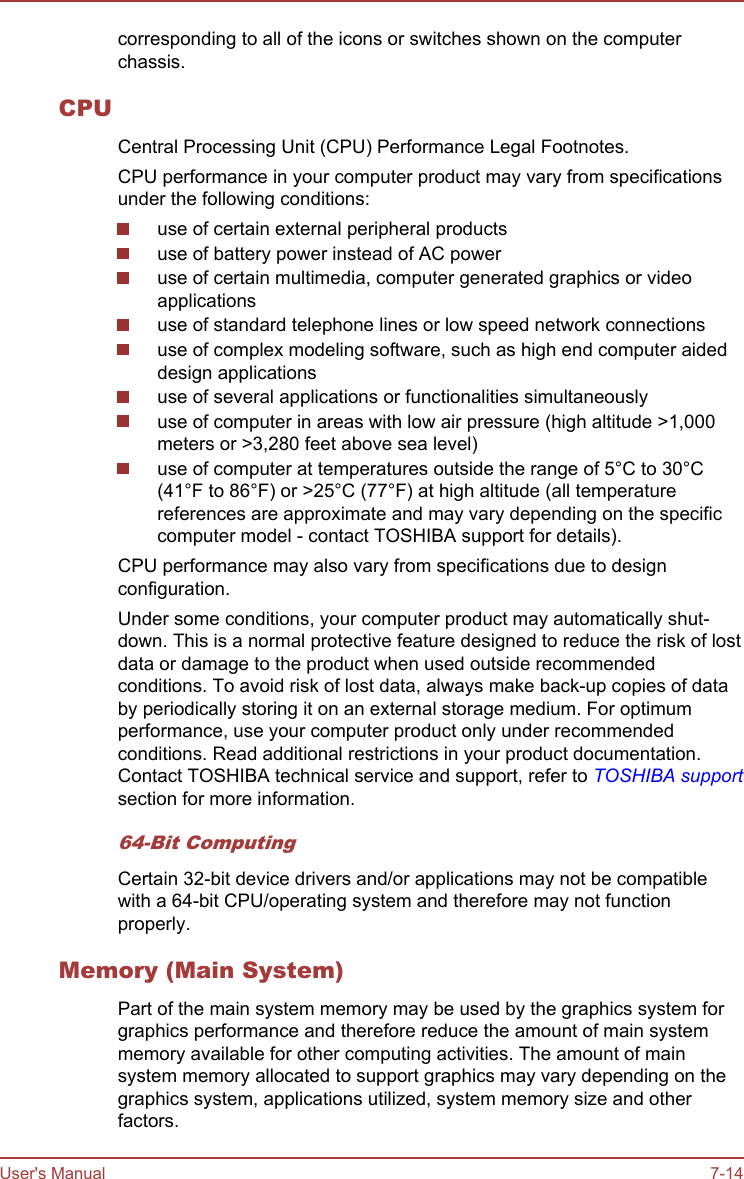 corresponding to all of the icons or switches shown on the computerchassis.CPUCentral Processing Unit (CPU) Performance Legal Footnotes.CPU performance in your computer product may vary from specificationsunder the following conditions:use of certain external peripheral productsuse of battery power instead of AC poweruse of certain multimedia, computer generated graphics or videoapplicationsuse of standard telephone lines or low speed network connectionsuse of complex modeling software, such as high end computer aideddesign applicationsuse of several applications or functionalities simultaneouslyuse of computer in areas with low air pressure (high altitude &gt;1,000meters or &gt;3,280 feet above sea level)use of computer at temperatures outside the range of 5°C to 30°C(41°F to 86°F) or &gt;25°C (77°F) at high altitude (all temperaturereferences are approximate and may vary depending on the specificcomputer model - contact TOSHIBA support for details).CPU performance may also vary from specifications due to designconfiguration.Under some conditions, your computer product may automatically shut-down. This is a normal protective feature designed to reduce the risk of lostdata or damage to the product when used outside recommendedconditions. To avoid risk of lost data, always make back-up copies of databy periodically storing it on an external storage medium. For optimumperformance, use your computer product only under recommendedconditions. Read additional restrictions in your product documentation.Contact TOSHIBA technical service and support, refer to TOSHIBA supportsection for more information.64-Bit ComputingCertain 32-bit device drivers and/or applications may not be compatiblewith a 64-bit CPU/operating system and therefore may not functionproperly.Memory (Main System)Part of the main system memory may be used by the graphics system forgraphics performance and therefore reduce the amount of main systemmemory available for other computing activities. The amount of mainsystem memory allocated to support graphics may vary depending on thegraphics system, applications utilized, system memory size and otherfactors.User&apos;s Manual 7-14