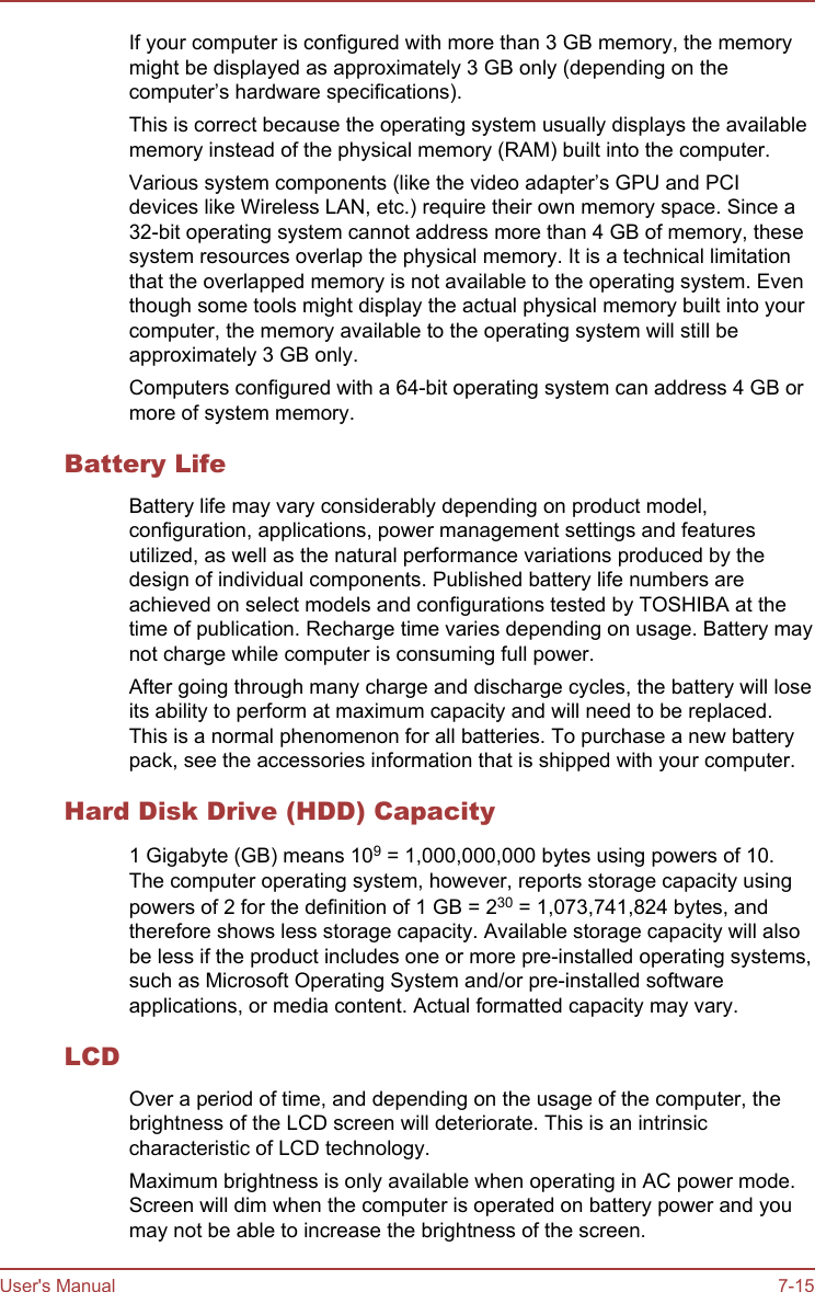 If your computer is configured with more than 3 GB memory, the memorymight be displayed as approximately 3 GB only (depending on thecomputer’s hardware specifications).This is correct because the operating system usually displays the availablememory instead of the physical memory (RAM) built into the computer.Various system components (like the video adapter’s GPU and PCIdevices like Wireless LAN, etc.) require their own memory space. Since a32-bit operating system cannot address more than 4 GB of memory, thesesystem resources overlap the physical memory. It is a technical limitationthat the overlapped memory is not available to the operating system. Eventhough some tools might display the actual physical memory built into yourcomputer, the memory available to the operating system will still beapproximately 3 GB only.Computers configured with a 64-bit operating system can address 4 GB ormore of system memory.Battery LifeBattery life may vary considerably depending on product model,configuration, applications, power management settings and featuresutilized, as well as the natural performance variations produced by thedesign of individual components. Published battery life numbers areachieved on select models and configurations tested by TOSHIBA at thetime of publication. Recharge time varies depending on usage. Battery maynot charge while computer is consuming full power.After going through many charge and discharge cycles, the battery will loseits ability to perform at maximum capacity and will need to be replaced.This is a normal phenomenon for all batteries. To purchase a new batterypack, see the accessories information that is shipped with your computer.Hard Disk Drive (HDD) Capacity1 Gigabyte (GB) means 109 = 1,000,000,000 bytes using powers of 10.The computer operating system, however, reports storage capacity usingpowers of 2 for the definition of 1 GB = 230 = 1,073,741,824 bytes, andtherefore shows less storage capacity. Available storage capacity will alsobe less if the product includes one or more pre-installed operating systems,such as Microsoft Operating System and/or pre-installed softwareapplications, or media content. Actual formatted capacity may vary.LCDOver a period of time, and depending on the usage of the computer, thebrightness of the LCD screen will deteriorate. This is an intrinsiccharacteristic of LCD technology.Maximum brightness is only available when operating in AC power mode.Screen will dim when the computer is operated on battery power and youmay not be able to increase the brightness of the screen.User&apos;s Manual 7-15