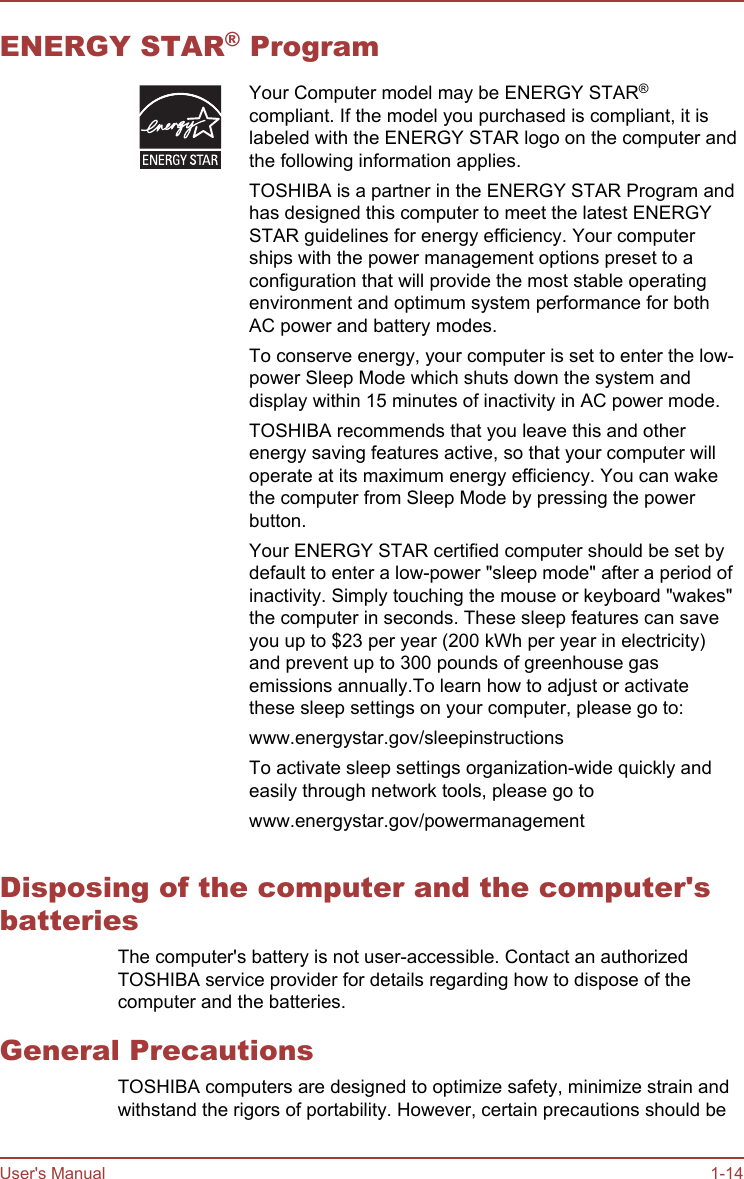 ENERGY STAR® ProgramYour Computer model may be ENERGY STAR®compliant. If the model you purchased is compliant, it islabeled with the ENERGY STAR logo on the computer andthe following information applies.TOSHIBA is a partner in the ENERGY STAR Program andhas designed this computer to meet the latest ENERGYSTAR guidelines for energy efficiency. Your computerships with the power management options preset to aconfiguration that will provide the most stable operatingenvironment and optimum system performance for bothAC power and battery modes.To conserve energy, your computer is set to enter the low-power Sleep Mode which shuts down the system anddisplay within 15 minutes of inactivity in AC power mode.TOSHIBA recommends that you leave this and otherenergy saving features active, so that your computer willoperate at its maximum energy efficiency. You can wakethe computer from Sleep Mode by pressing the powerbutton.Your ENERGY STAR certified computer should be set bydefault to enter a low-power &quot;sleep mode&quot; after a period ofinactivity. Simply touching the mouse or keyboard &quot;wakes&quot;the computer in seconds. These sleep features can saveyou up to $23 per year (200 kWh per year in electricity)and prevent up to 300 pounds of greenhouse gasemissions annually.To learn how to adjust or activatethese sleep settings on your computer, please go to:www.energystar.gov/sleepinstructionsTo activate sleep settings organization-wide quickly andeasily through network tools, please go towww.energystar.gov/powermanagementDisposing of the computer and the computer&apos;sbatteriesThe computer&apos;s battery is not user-accessible. Contact an authorizedTOSHIBA service provider for details regarding how to dispose of thecomputer and the batteries.General PrecautionsTOSHIBA computers are designed to optimize safety, minimize strain andwithstand the rigors of portability. However, certain precautions should beUser&apos;s Manual 1-14